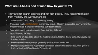 What are LLM AIs bad at (and how to you fix it?)
▪ They are not search engines and not fact-based. They recall information
from memory the way humans do
▪ “Hallucination” and being “confidently wrong”
▪ These are really confabulation (a memory error) – filling in a plausible story where the
model believes it knows something, but doesn’t really
▪ Examples: song lyrics (removed from training data set)
▪ Tech: Ways to fix this:
▪ Fine-tuning on data sets: adjust the model’s weights, teaches it new tasks. But usually not
the right solution
▪ Feed context into the prompt: generally applicable and works well
▪ More generally: Retrieval-Augmented Generation pattern: first search data, then give it to
the LLM to digest (Bing Search, Perplexity.ai)
 