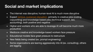 Social and market implications
▪ The internet was disruptive; human-level AI is much more disruptive
▪ Expect serious, sustained disruption, primarily in creative jobs (coding,
copywriting) and knowledge-based jobs (technical support, law,
accounting), both positive and negative
▪ Higher-end workers who are able to leverage AI will become much more
productive
▪ Mediocre creative and knowledge-based workers face pressure
▪ Educational models face great pressure to restructure
▪ New fields being created (ex. prompt engineering)
▪ Some organizations are leaning aggressively into AI (ex. consulting), others
are lagging
 