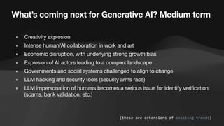 What’s coming next for Generative AI? Medium term
▪ Creativity explosion
▪ Intense human/AI collaboration in work and art
▪ Economic disruption, with underlying strong growth bias
▪ Explosion of AI actors leading to a complex landscape
▪ Governments and social systems challenged to align to change
▪ LLM hacking and security tools (security arms race)
▪ LLM impersonation of humans becomes a serious issue for identify verification
(scams, bank validation, etc.)
(these are extensions of existing trends)
 