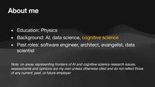 About me
▪ Education: Physics
▪ Background: AI, data science, cognitive science
▪ Past roles: software engineer, architect, evangelist, data
scientist
Note: on areas representing frontiers of AI and cognitive science research issues,
assessments and opinions are my own unless otherwise cited and do not reflect those
of any current, past, or future employer
 
