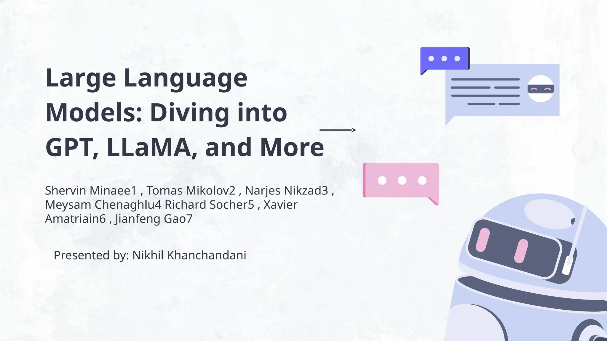 Large Language
Models: Diving into
GPT, LLaMA, and More
Shervin Minaee1 , Tomas Mikolov2 , Narjes Nikzad3 ,
Meysam Chenaghlu4 Richard Socher5 , Xavier
Amatriain6 , Jianfeng Gao7
Presented by: Nikhil Khanchandani
 