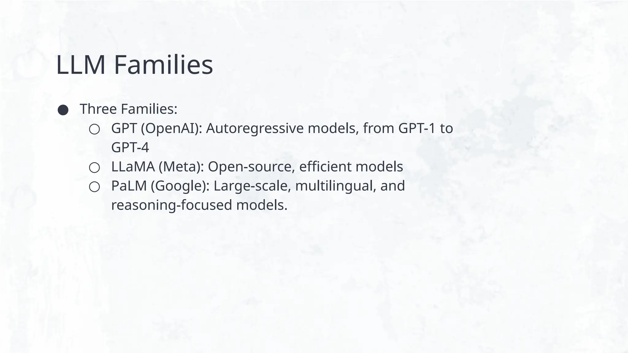 LLM Families
● Three Families:
○ GPT (OpenAI): Autoregressive models, from GPT-1 to
GPT-4
○ LLaMA (Meta): Open-source, efficient models
○ PaLM (Google): Large-scale, multilingual, and
reasoning-focused models.
 