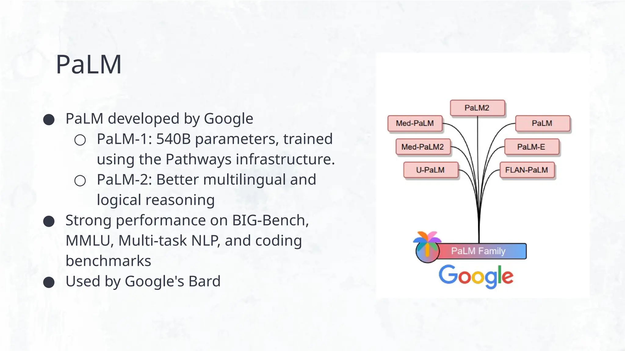 PaLM
● PaLM developed by Google
○ PaLM-1: 540B parameters, trained
using the Pathways infrastructure.
○ PaLM-2: Better multilingual and
logical reasoning
● Strong performance on BIG-Bench,
MMLU, Multi-task NLP, and coding
benchmarks
● Used by Google's Bard
 
