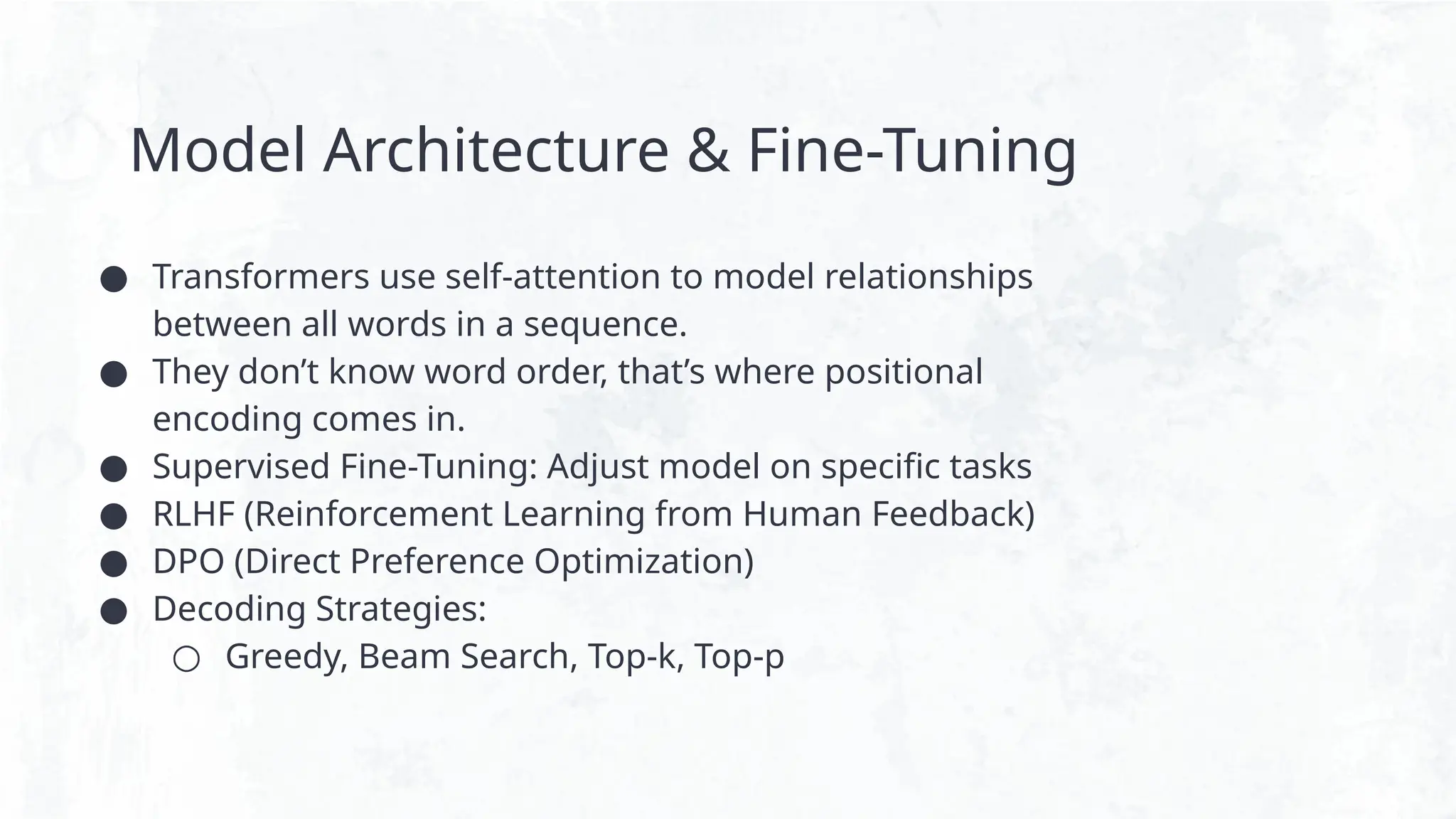 Model Architecture & Fine-Tuning
● Transformers use self-attention to model relationships
between all words in a sequence.
● They don’t know word order, that’s where positional
encoding comes in.
● Supervised Fine-Tuning: Adjust model on specific tasks
● RLHF (Reinforcement Learning from Human Feedback)
● DPO (Direct Preference Optimization)
● Decoding Strategies:
○ Greedy, Beam Search, Top-k, Top-p
 