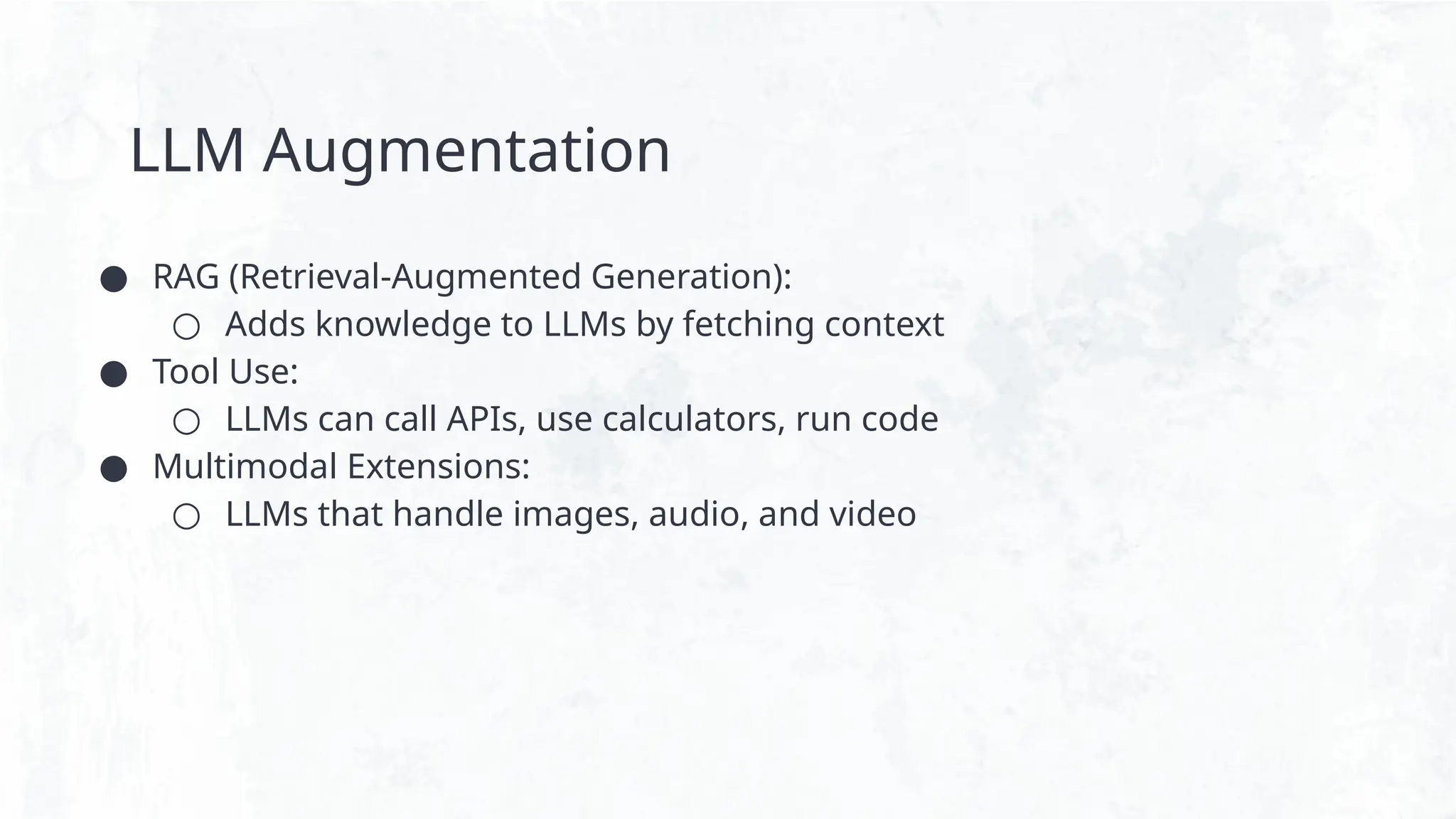 LLM Augmentation
● RAG (Retrieval-Augmented Generation):
○ Adds knowledge to LLMs by fetching context
● Tool Use:
○ LLMs can call APIs, use calculators, run code
● Multimodal Extensions:
○ LLMs that handle images, audio, and video
 