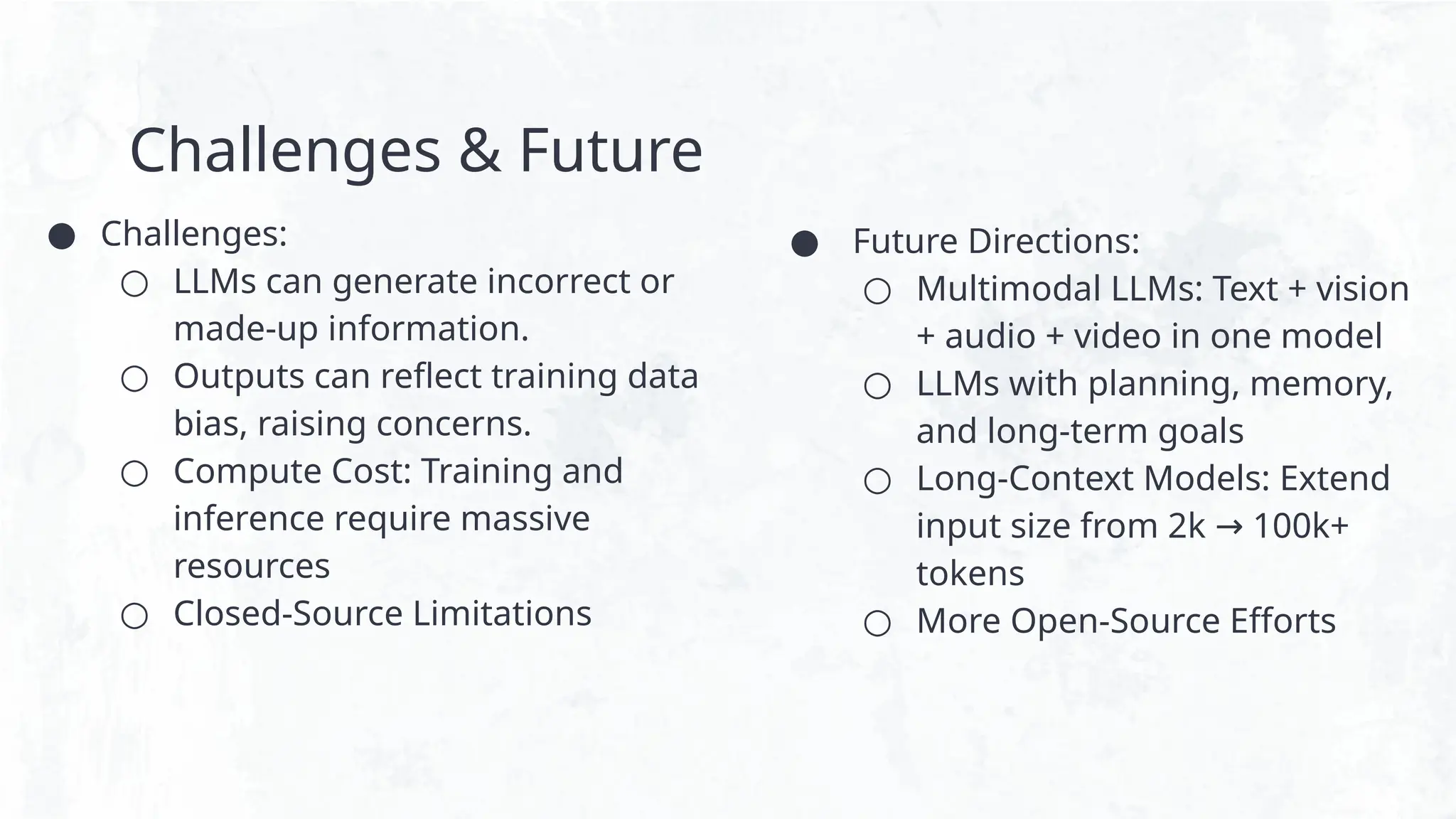 Challenges & Future
● Challenges:
○ LLMs can generate incorrect or
made-up information.
○ Outputs can reflect training data
bias, raising concerns.
○ Compute Cost: Training and
inference require massive
resources
○ Closed-Source Limitations
● Future Directions:
○ Multimodal LLMs: Text + vision
+ audio + video in one model
○ LLMs with planning, memory,
and long-term goals
○ Long-Context Models: Extend
input size from 2k 100k+
→
tokens
○ More Open-Source Efforts
 