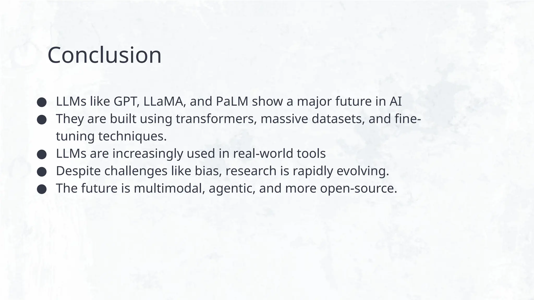 Conclusion
● LLMs like GPT, LLaMA, and PaLM show a major future in AI
● They are built using transformers, massive datasets, and fine-
tuning techniques.
● LLMs are increasingly used in real-world tools
● Despite challenges like bias, research is rapidly evolving.
● The future is multimodal, agentic, and more open-source.
 