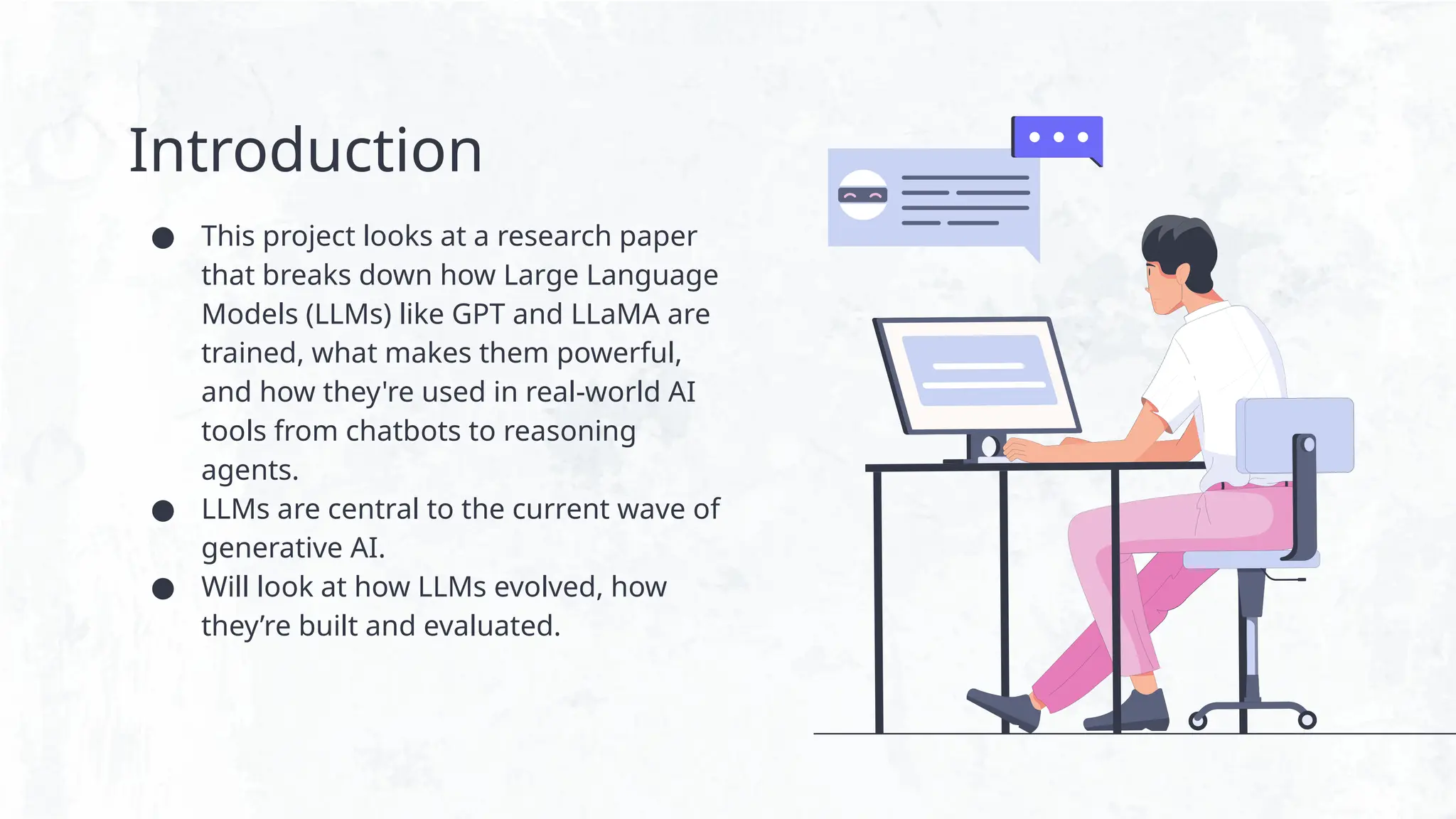 Introduction
● This project looks at a research paper
that breaks down how Large Language
Models (LLMs) like GPT and LLaMA are
trained, what makes them powerful,
and how they're used in real-world AI
tools from chatbots to reasoning
agents.
● LLMs are central to the current wave of
generative AI.
● Will look at how LLMs evolved, how
they’re built and evaluated.
 