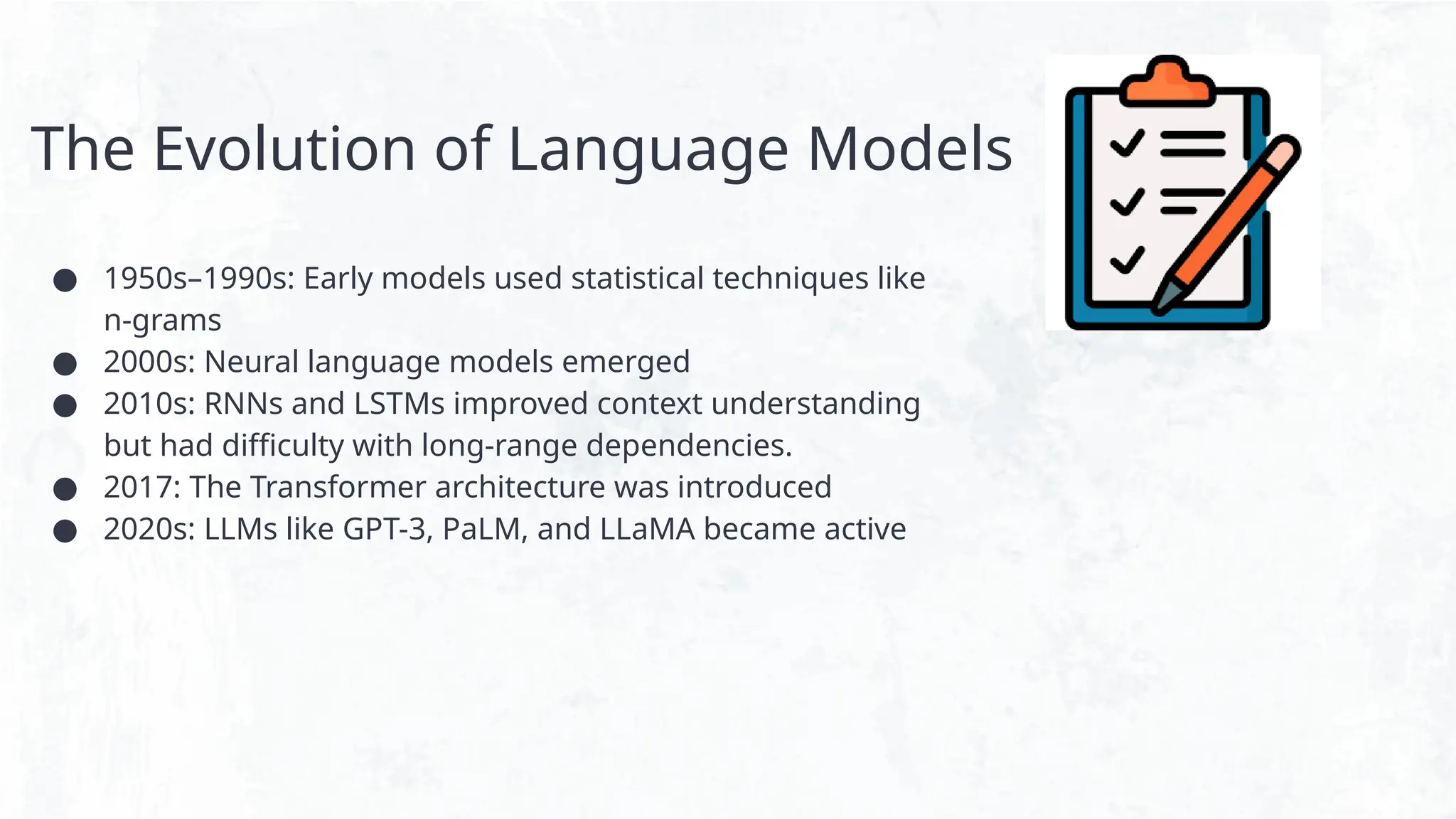 The Evolution of Language Models
● 1950s–1990s: Early models used statistical techniques like
n-grams
● 2000s: Neural language models emerged
● 2010s: RNNs and LSTMs improved context understanding
but had difficulty with long-range dependencies.
● 2017: The Transformer architecture was introduced
● 2020s: LLMs like GPT-3, PaLM, and LLaMA became active
 