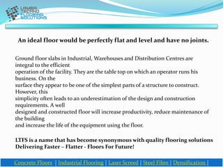 An ideal floor would be perfectly flat and level and have no joints.
Concrete Floors | Industrial Flooring | Laser Screed | Steel Fibre | Densification |
Ground floor slabs in Industrial, Warehouses and Distribution Centres are
integral to the efficient
operation of the facility. They are the table top on which an operator runs his
business. On the
surface they appear to be one of the simplest parts of a structure to construct.
However, this
simplicity often leads to an underestimation of the design and construction
requirements. A well
designed and constructed floor will increase productivity, reduce maintenance of
the building
and increase the life of the equipment using the floor.
LTFS is a name that has become synonymous with quality flooring solutions
Delivering Faster – Flatter - Floors For Future!
 
