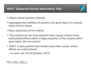 SKAT: Sequence Kernel Association Test
 Utilizes kernel machine methods
 Aggregates test statistics of variants over gene region to compute
region level p-values
 Many extensions of the method
 “This method can be more powerful when causal variants have
bidirectional effects and/or a large proportion of the variants within
gene region are non-causal.”
 “SKAT is less powerful than burden tests when causal variant
effects are unidirectional.”
- Liu and Leal, PLoS Genetics, 2012
 