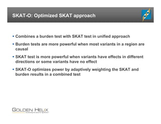 SKAT-O: Optimized SKAT approach
 Combines a burden test with SKAT test in unified approach
 Burden tests are more powerful when most variants in a region are
causal
 SKAT test is more powerful when variants have effects in different
directions or some variants have no effect
 SKAT-O optimizes power by adaptively weighting the SKAT and
burden results in a combined test
 