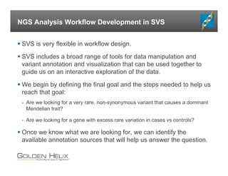 NGS Analysis Workflow Development in SVS
 SVS is very flexible in workflow design.
 SVS includes a broad range of tools for data manipulation and
variant annotation and visualization that can be used together to
guide us on an interactive exploration of the data.
 We begin by defining the final goal and the steps needed to help us
reach that goal:
- Are we looking for a very rare, non-synonymous variant that causes a dominant
Mendelian trait?
- Are we looking for a gene with excess rare variation in cases vs controls?
 Once we know what we are looking for, we can identify the
available annotation sources that will help us answer the question.
 