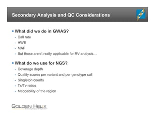 Secondary Analysis and QC Considerations
 What did we do in GWAS?
- Call rate
- HWE
- MAF
- But those aren’t really applicable for RV analysis…
 What do we use for NGS?
- Coverage depth
- Quality scores per variant and per genotype call
- Singleton counts
- Ts/Tv ratios
- Mappability of the region
 