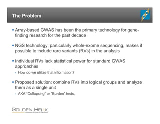 The Problem
 Array-based GWAS has been the primary technology for gene-
finding research for the past decade
 NGS technology, particularly whole-exome sequencing, makes it
possible to include rare variants (RVs) in the analysis
 Individual RVs lack statistical power for standard GWAS
approaches
- How do we utilize that information?
 Proposed solution: combine RVs into logical groups and analyze
them as a single unit
- AKA “Collapsing” or “Burden” tests.
 