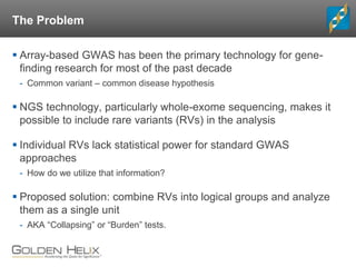 The Problem
 Array-based GWAS has been the primary technology for gene-
finding research for most of the past decade
- Common variant – common disease hypothesis
 NGS technology, particularly whole-exome sequencing, makes it
possible to include rare variants (RVs) in the analysis
 Individual RVs lack statistical power for standard GWAS
approaches
- How do we utilize that information?
 Proposed solution: combine RVs into logical groups and analyze
them as a single unit
- AKA “Collapsing” or “Burden” tests.
 