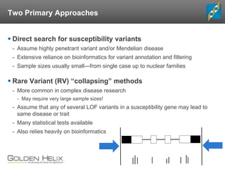 Two Primary Approaches
 Direct search for susceptibility variants
- Assume highly penetrant variant and/or Mendelian disease
- Extensive reliance on bioinformatics for variant annotation and filtering
- Sample sizes usually small—from single case up to nuclear families
 Rare Variant (RV) “collapsing” methods
- More common in complex disease research
- May require very large sample sizes!
- Assume that any of several LOF variants in a susceptibility gene may lead to
same disease or trait
- Many statistical tests available
- Also relies heavily on bioinformatics
 