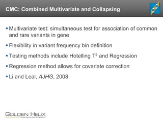 CMC: Combined Multivariate and Collapsing
 Multivariate test: simultaneous test for association of common
and rare variants in gene
 Flexibility in variant frequency bin definition
 Testing methods include Hotelling T2 and Regression
 Regression method allows for covariate correction
 Li and Leal, AJHG, 2008
 