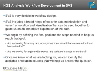 NGS Analysis Workflow Development in SVS
 SVS is very flexible in workflow design.
 SVS includes a broad range of tools for data manipulation and
variant annotation and visualization that can be used together to
guide us on an interactive exploration of the data.
 We begin by defining the final goal and the steps needed to help us
reach that goal:
- Are we looking for a very rare, non-synonymous variant that causes a dominant
Mendelian trait?
- Are we looking for a gene with excess rare variation in cases vs controls?
 Once we know what we are looking for, we can identify the
available annotation sources that will help us answer the question.
 