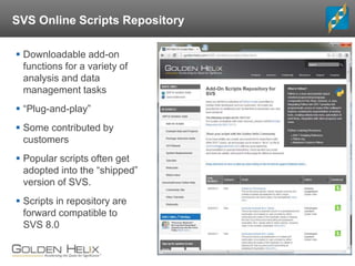 SVS Online Scripts Repository
 Downloadable add-on
functions for a variety of
analysis and data
management tasks
 “Plug-and-play”
 Some contributed by
customers
 Popular scripts often get
adopted into the “shipped”
version of SVS.
 Scripts in repository are
forward compatible to
SVS 8.0
 