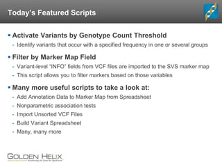 Today’s Featured Scripts
 Activate Variants by Genotype Count Threshold
- Identify variants that occur with a specified frequency in one or several groups
 Filter by Marker Map Field
- Variant-level “INFO” fields from VCF files are imported to the SVS marker map
- This script allows you to filter markers based on those variables
 Many more useful scripts to take a look at:
- Add Annotation Data to Marker Map from Spreadsheet
- Nonparametric association tests
- Import Unsorted VCF Files
- Build Variant Spreadsheet
- Many, many more
 