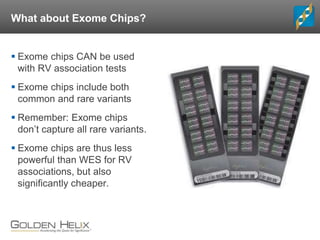What about Exome Chips?
 Exome chips CAN be used
with RV association tests
 Exome chips include both
common and rare variants
 Remember: Exome chips
don’t capture all rare variants.
 Exome chips are thus less
powerful than WES for RV
associations, but also
significantly cheaper.
 