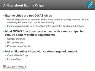 A Note about Exome Chips
 Exome chips are not GWAS chips
- GWAS chips focus on common SNPs, have uniform spacing, minimal LD and
are designed to capture population variability
- Exome chips include rare variants and the content is anything but uniform
 Most GWAS functions can be used with exome chips, but
require some workflow adjustments
- Gender checking
- IBD estimation
- Principal components
 Not unlike other chips with custom/targeted content
- Cardio-MetaboChip
- ImmunoChip
 