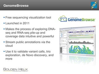 GenomeBrowse
 Free sequencing visualization tool
 Launched in 2011
 Makes the process of exploring DNA-
seq and RNA-seq pile-up and
coverage data intuitive and powerful
 Stream public annotations via the
cloud
 Use it to validate variant calls, trio
exploration, de Novo discovery, and
more
 