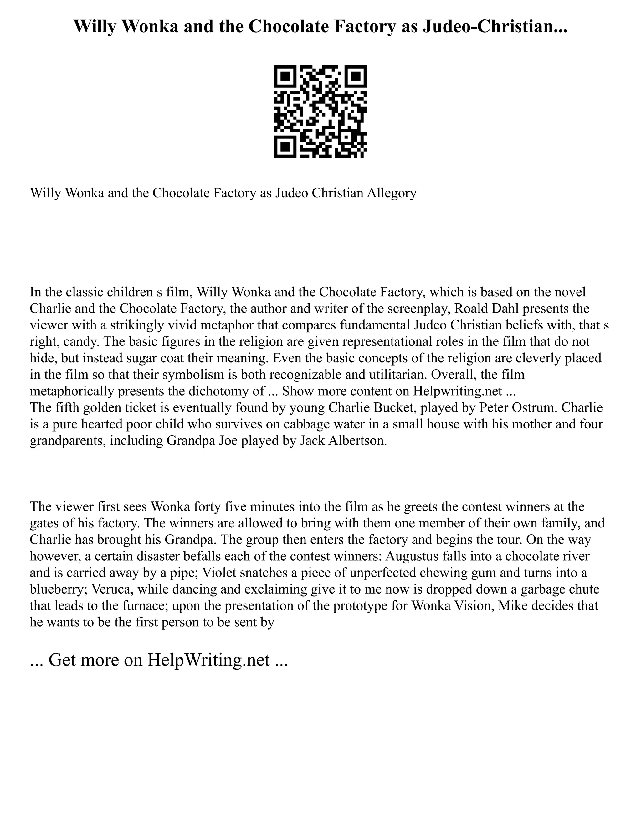 Willy Wonka and the Chocolate Factory as Judeo-Christian...
Willy Wonka and the Chocolate Factory as Judeo Christian Allegory
In the classic children s film, Willy Wonka and the Chocolate Factory, which is based on the novel
Charlie and the Chocolate Factory, the author and writer of the screenplay, Roald Dahl presents the
viewer with a strikingly vivid metaphor that compares fundamental Judeo Christian beliefs with, that s
right, candy. The basic figures in the religion are given representational roles in the film that do not
hide, but instead sugar coat their meaning. Even the basic concepts of the religion are cleverly placed
in the film so that their symbolism is both recognizable and utilitarian. Overall, the film
metaphorically presents the dichotomy of ... Show more content on Helpwriting.net ...
The fifth golden ticket is eventually found by young Charlie Bucket, played by Peter Ostrum. Charlie
is a pure hearted poor child who survives on cabbage water in a small house with his mother and four
grandparents, including Grandpa Joe played by Jack Albertson.
The viewer first sees Wonka forty five minutes into the film as he greets the contest winners at the
gates of his factory. The winners are allowed to bring with them one member of their own family, and
Charlie has brought his Grandpa. The group then enters the factory and begins the tour. On the way
however, a certain disaster befalls each of the contest winners: Augustus falls into a chocolate river
and is carried away by a pipe; Violet snatches a piece of unperfected chewing gum and turns into a
blueberry; Veruca, while dancing and exclaiming give it to me now is dropped down a garbage chute
that leads to the furnace; upon the presentation of the prototype for Wonka Vision, Mike decides that
he wants to be the first person to be sent by
... Get more on HelpWriting.net ...
 