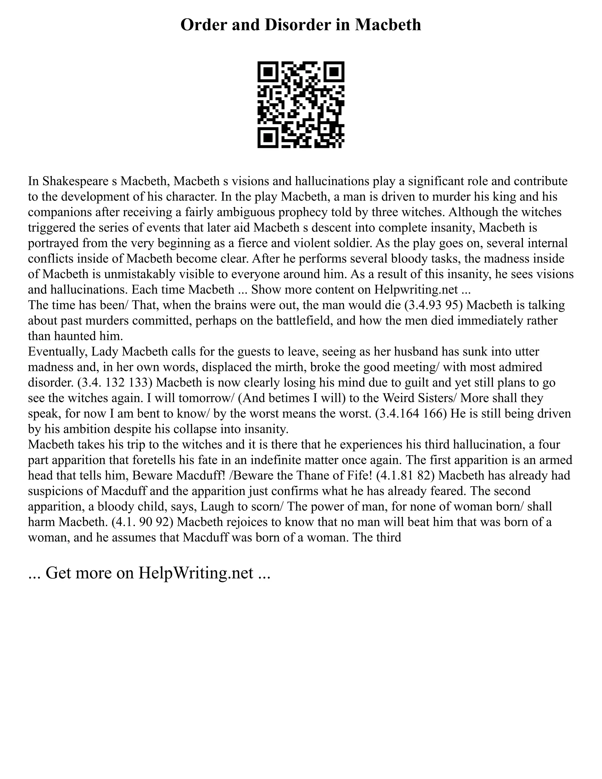 Order and Disorder in Macbeth
In Shakespeare s Macbeth, Macbeth s visions and hallucinations play a significant role and contribute
to the development of his character. In the play Macbeth, a man is driven to murder his king and his
companions after receiving a fairly ambiguous prophecy told by three witches. Although the witches
triggered the series of events that later aid Macbeth s descent into complete insanity, Macbeth is
portrayed from the very beginning as a fierce and violent soldier. As the play goes on, several internal
conflicts inside of Macbeth become clear. After he performs several bloody tasks, the madness inside
of Macbeth is unmistakably visible to everyone around him. As a result of this insanity, he sees visions
and hallucinations. Each time Macbeth ... Show more content on Helpwriting.net ...
The time has been/ That, when the brains were out, the man would die (3.4.93 95) Macbeth is talking
about past murders committed, perhaps on the battlefield, and how the men died immediately rather
than haunted him.
Eventually, Lady Macbeth calls for the guests to leave, seeing as her husband has sunk into utter
madness and, in her own words, displaced the mirth, broke the good meeting/ with most admired
disorder. (3.4. 132 133) Macbeth is now clearly losing his mind due to guilt and yet still plans to go
see the witches again. I will tomorrow/ (And betimes I will) to the Weird Sisters/ More shall they
speak, for now I am bent to know/ by the worst means the worst. (3.4.164 166) He is still being driven
by his ambition despite his collapse into insanity.
Macbeth takes his trip to the witches and it is there that he experiences his third hallucination, a four
part apparition that foretells his fate in an indefinite matter once again. The first apparition is an armed
head that tells him, Beware Macduff! /Beware the Thane of Fife! (4.1.81 82) Macbeth has already had
suspicions of Macduff and the apparition just confirms what he has already feared. The second
apparition, a bloody child, says, Laugh to scorn/ The power of man, for none of woman born/ shall
harm Macbeth. (4.1. 90 92) Macbeth rejoices to know that no man will beat him that was born of a
woman, and he assumes that Macduff was born of a woman. The third
... Get more on HelpWriting.net ...
 
