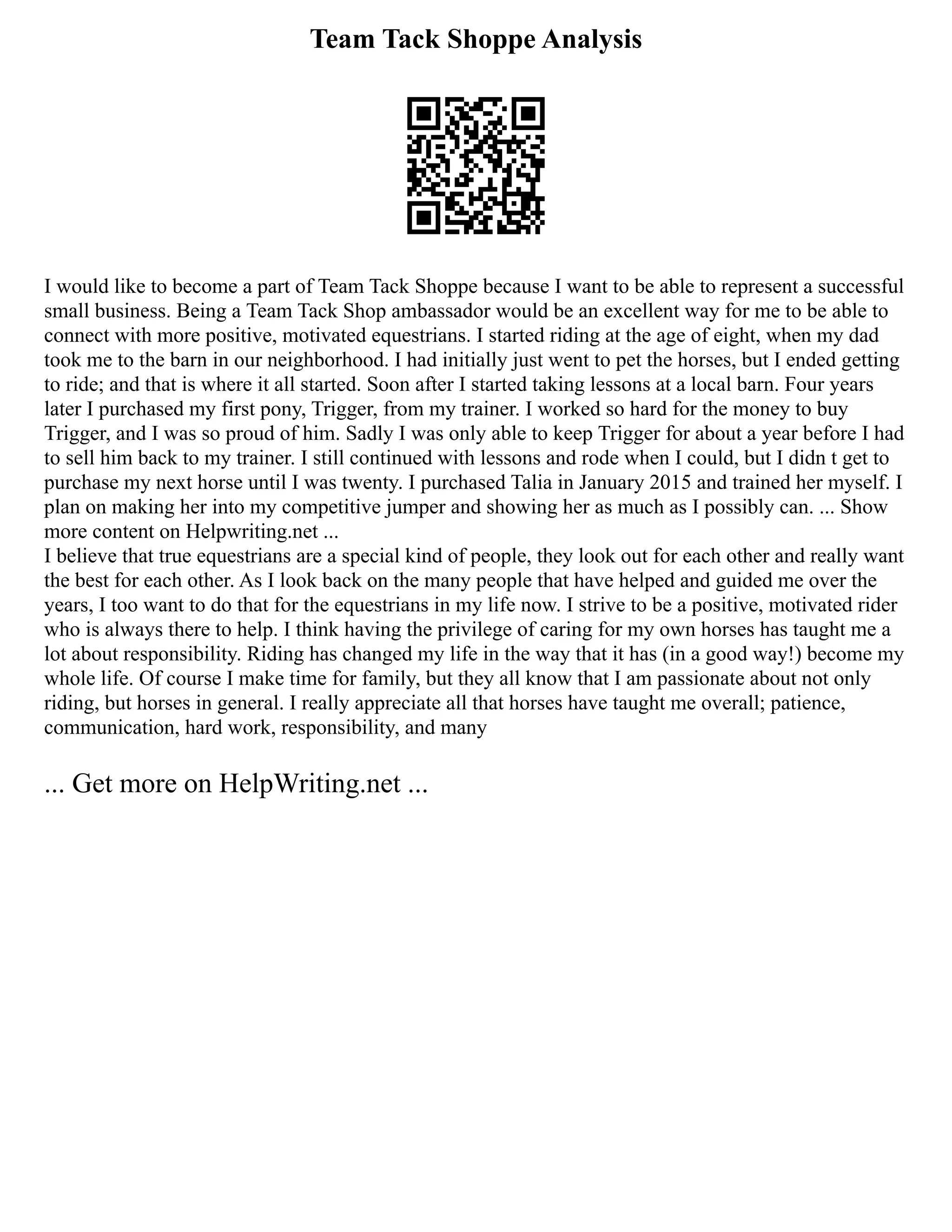 Team Tack Shoppe Analysis
I would like to become a part of Team Tack Shoppe because I want to be able to represent a successful
small business. Being a Team Tack Shop ambassador would be an excellent way for me to be able to
connect with more positive, motivated equestrians. I started riding at the age of eight, when my dad
took me to the barn in our neighborhood. I had initially just went to pet the horses, but I ended getting
to ride; and that is where it all started. Soon after I started taking lessons at a local barn. Four years
later I purchased my first pony, Trigger, from my trainer. I worked so hard for the money to buy
Trigger, and I was so proud of him. Sadly I was only able to keep Trigger for about a year before I had
to sell him back to my trainer. I still continued with lessons and rode when I could, but I didn t get to
purchase my next horse until I was twenty. I purchased Talia in January 2015 and trained her myself. I
plan on making her into my competitive jumper and showing her as much as I possibly can. ... Show
more content on Helpwriting.net ...
I believe that true equestrians are a special kind of people, they look out for each other and really want
the best for each other. As I look back on the many people that have helped and guided me over the
years, I too want to do that for the equestrians in my life now. I strive to be a positive, motivated rider
who is always there to help. I think having the privilege of caring for my own horses has taught me a
lot about responsibility. Riding has changed my life in the way that it has (in a good way!) become my
whole life. Of course I make time for family, but they all know that I am passionate about not only
riding, but horses in general. I really appreciate all that horses have taught me overall; patience,
communication, hard work, responsibility, and many
... Get more on HelpWriting.net ...
 