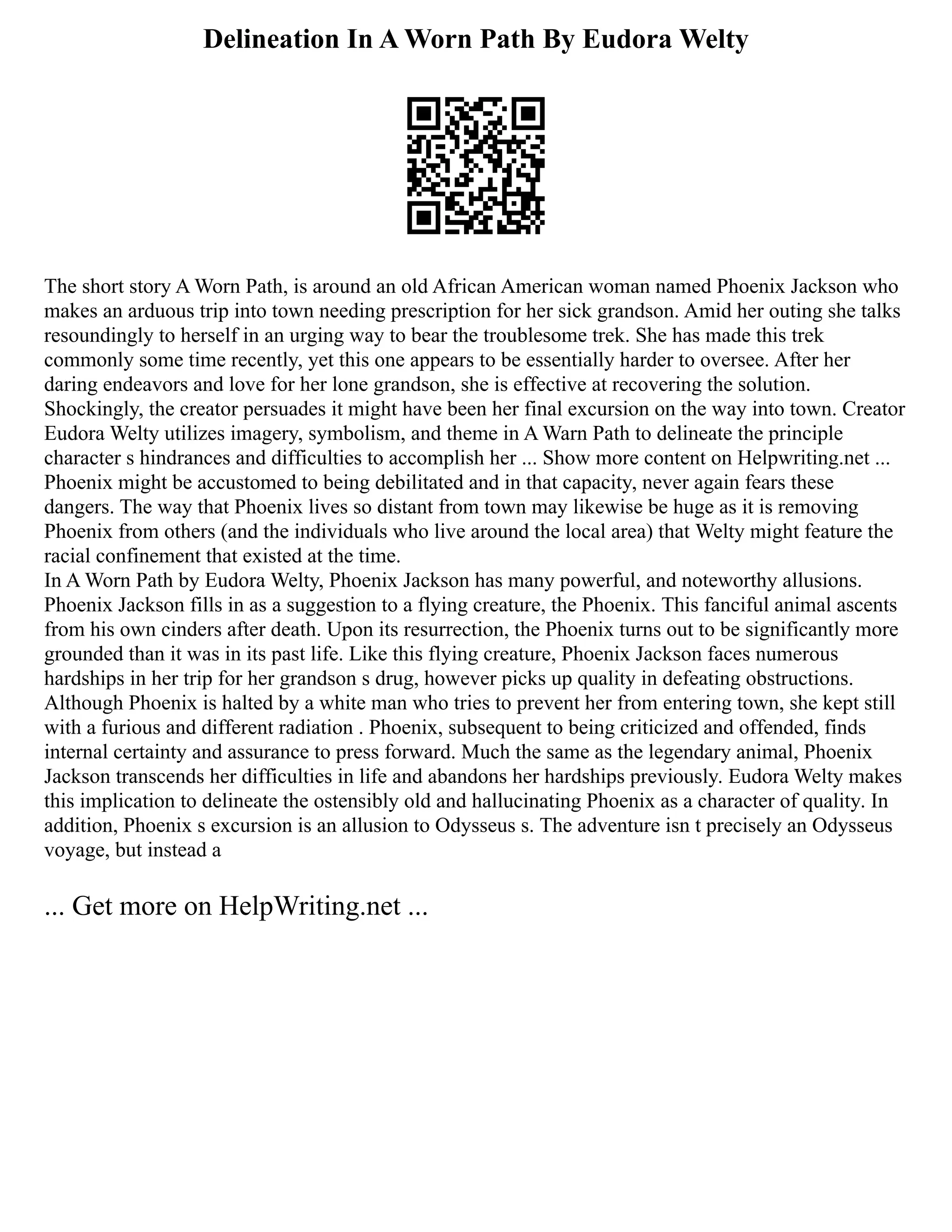 Delineation In A Worn Path By Eudora Welty
The short story A Worn Path, is around an old African American woman named Phoenix Jackson who
makes an arduous trip into town needing prescription for her sick grandson. Amid her outing she talks
resoundingly to herself in an urging way to bear the troublesome trek. She has made this trek
commonly some time recently, yet this one appears to be essentially harder to oversee. After her
daring endeavors and love for her lone grandson, she is effective at recovering the solution.
Shockingly, the creator persuades it might have been her final excursion on the way into town. Creator
Eudora Welty utilizes imagery, symbolism, and theme in A Warn Path to delineate the principle
character s hindrances and difficulties to accomplish her ... Show more content on Helpwriting.net ...
Phoenix might be accustomed to being debilitated and in that capacity, never again fears these
dangers. The way that Phoenix lives so distant from town may likewise be huge as it is removing
Phoenix from others (and the individuals who live around the local area) that Welty might feature the
racial confinement that existed at the time.
In A Worn Path by Eudora Welty, Phoenix Jackson has many powerful, and noteworthy allusions.
Phoenix Jackson fills in as a suggestion to a flying creature, the Phoenix. This fanciful animal ascents
from his own cinders after death. Upon its resurrection, the Phoenix turns out to be significantly more
grounded than it was in its past life. Like this flying creature, Phoenix Jackson faces numerous
hardships in her trip for her grandson s drug, however picks up quality in defeating obstructions.
Although Phoenix is halted by a white man who tries to prevent her from entering town, she kept still
with a furious and different radiation . Phoenix, subsequent to being criticized and offended, finds
internal certainty and assurance to press forward. Much the same as the legendary animal, Phoenix
Jackson transcends her difficulties in life and abandons her hardships previously. Eudora Welty makes
this implication to delineate the ostensibly old and hallucinating Phoenix as a character of quality. In
addition, Phoenix s excursion is an allusion to Odysseus s. The adventure isn t precisely an Odysseus
voyage, but instead a
... Get more on HelpWriting.net ...
 