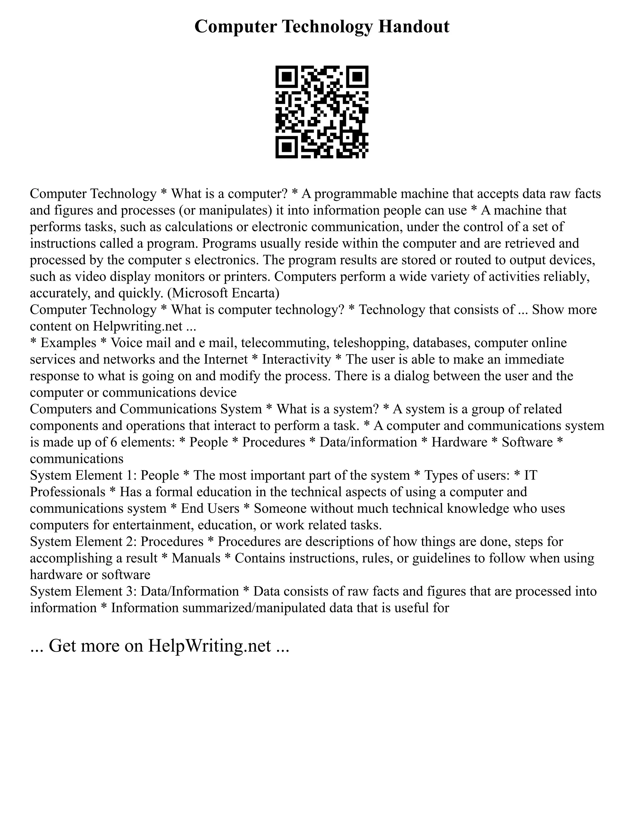 Computer Technology Handout
Computer Technology * What is a computer? * A programmable machine that accepts data raw facts
and figures and processes (or manipulates) it into information people can use * A machine that
performs tasks, such as calculations or electronic communication, under the control of a set of
instructions called a program. Programs usually reside within the computer and are retrieved and
processed by the computer s electronics. The program results are stored or routed to output devices,
such as video display monitors or printers. Computers perform a wide variety of activities reliably,
accurately, and quickly. (Microsoft Encarta)
Computer Technology * What is computer technology? * Technology that consists of ... Show more
content on Helpwriting.net ...
* Examples * Voice mail and e mail, telecommuting, teleshopping, databases, computer online
services and networks and the Internet * Interactivity * The user is able to make an immediate
response to what is going on and modify the process. There is a dialog between the user and the
computer or communications device
Computers and Communications System * What is a system? * A system is a group of related
components and operations that interact to perform a task. * A computer and communications system
is made up of 6 elements: * People * Procedures * Data/information * Hardware * Software *
communications
System Element 1: People * The most important part of the system * Types of users: * IT
Professionals * Has a formal education in the technical aspects of using a computer and
communications system * End Users * Someone without much technical knowledge who uses
computers for entertainment, education, or work related tasks.
System Element 2: Procedures * Procedures are descriptions of how things are done, steps for
accomplishing a result * Manuals * Contains instructions, rules, or guidelines to follow when using
hardware or software
System Element 3: Data/Information * Data consists of raw facts and figures that are processed into
information * Information summarized/manipulated data that is useful for
... Get more on HelpWriting.net ...
 