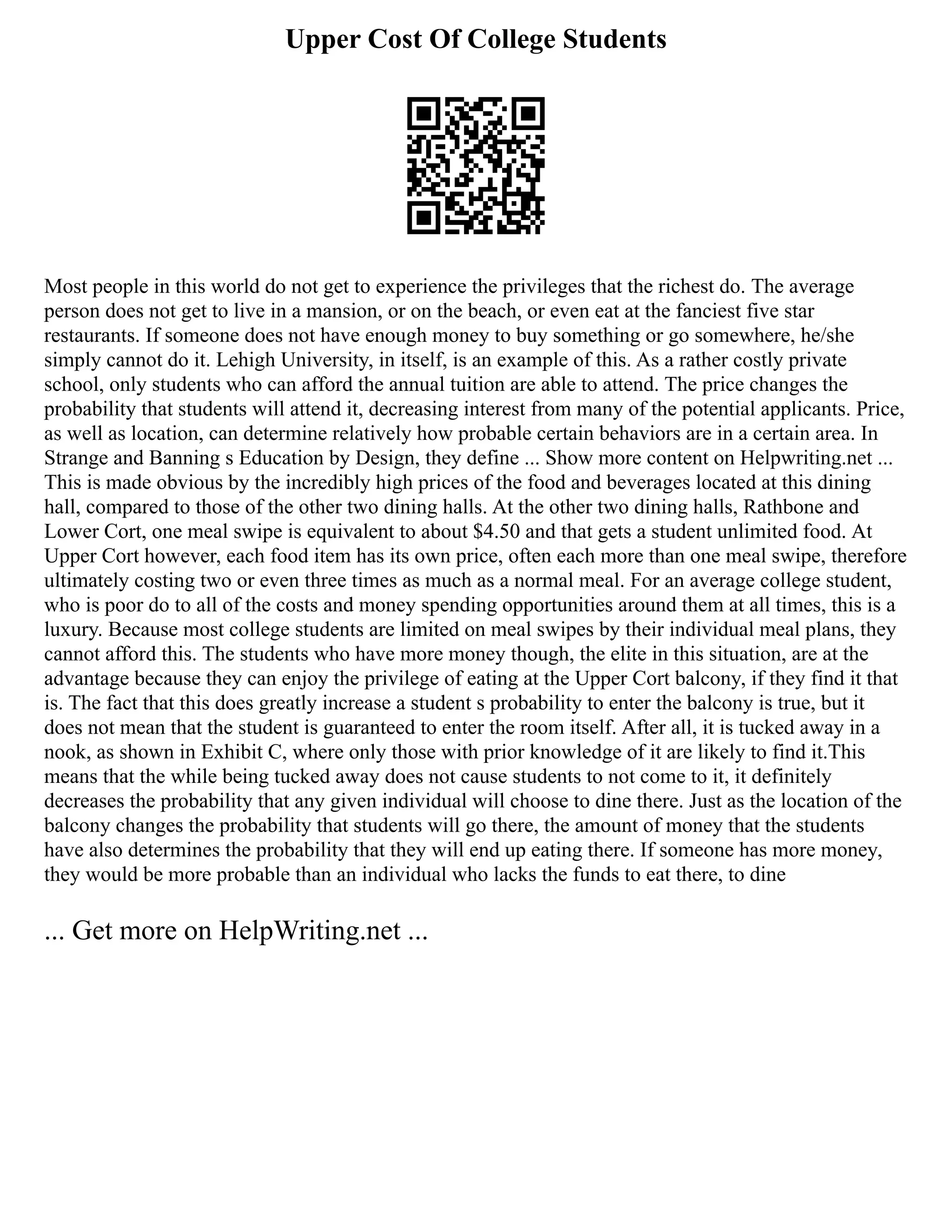 Upper Cost Of College Students
Most people in this world do not get to experience the privileges that the richest do. The average
person does not get to live in a mansion, or on the beach, or even eat at the fanciest five star
restaurants. If someone does not have enough money to buy something or go somewhere, he/she
simply cannot do it. Lehigh University, in itself, is an example of this. As a rather costly private
school, only students who can afford the annual tuition are able to attend. The price changes the
probability that students will attend it, decreasing interest from many of the potential applicants. Price,
as well as location, can determine relatively how probable certain behaviors are in a certain area. In
Strange and Banning s Education by Design, they define ... Show more content on Helpwriting.net ...
This is made obvious by the incredibly high prices of the food and beverages located at this dining
hall, compared to those of the other two dining halls. At the other two dining halls, Rathbone and
Lower Cort, one meal swipe is equivalent to about $4.50 and that gets a student unlimited food. At
Upper Cort however, each food item has its own price, often each more than one meal swipe, therefore
ultimately costing two or even three times as much as a normal meal. For an average college student,
who is poor do to all of the costs and money spending opportunities around them at all times, this is a
luxury. Because most college students are limited on meal swipes by their individual meal plans, they
cannot afford this. The students who have more money though, the elite in this situation, are at the
advantage because they can enjoy the privilege of eating at the Upper Cort balcony, if they find it that
is. The fact that this does greatly increase a student s probability to enter the balcony is true, but it
does not mean that the student is guaranteed to enter the room itself. After all, it is tucked away in a
nook, as shown in Exhibit C, where only those with prior knowledge of it are likely to find it.This
means that the while being tucked away does not cause students to not come to it, it definitely
decreases the probability that any given individual will choose to dine there. Just as the location of the
balcony changes the probability that students will go there, the amount of money that the students
have also determines the probability that they will end up eating there. If someone has more money,
they would be more probable than an individual who lacks the funds to eat there, to dine
... Get more on HelpWriting.net ...
 