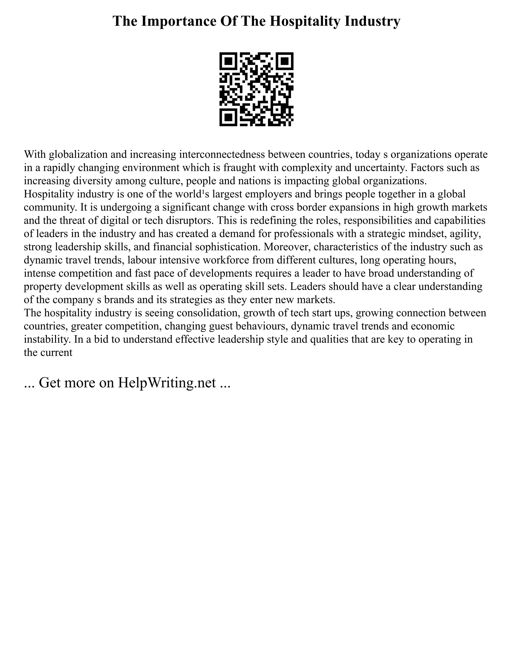 The Importance Of The Hospitality Industry
With globalization and increasing interconnectedness between countries, today s organizations operate
in a rapidly changing environment which is fraught with complexity and uncertainty. Factors such as
increasing diversity among culture, people and nations is impacting global organizations.
Hospitality industry is one of the world¹s largest employers and brings people together in a global
community. It is undergoing a significant change with cross border expansions in high growth markets
and the threat of digital or tech disruptors. This is redefining the roles, responsibilities and capabilities
of leaders in the industry and has created a demand for professionals with a strategic mindset, agility,
strong leadership skills, and financial sophistication. Moreover, characteristics of the industry such as
dynamic travel trends, labour intensive workforce from different cultures, long operating hours,
intense competition and fast pace of developments requires a leader to have broad understanding of
property development skills as well as operating skill sets. Leaders should have a clear understanding
of the company s brands and its strategies as they enter new markets.
The hospitality industry is seeing consolidation, growth of tech start ups, growing connection between
countries, greater competition, changing guest behaviours, dynamic travel trends and economic
instability. In a bid to understand effective leadership style and qualities that are key to operating in
the current
... Get more on HelpWriting.net ...
 