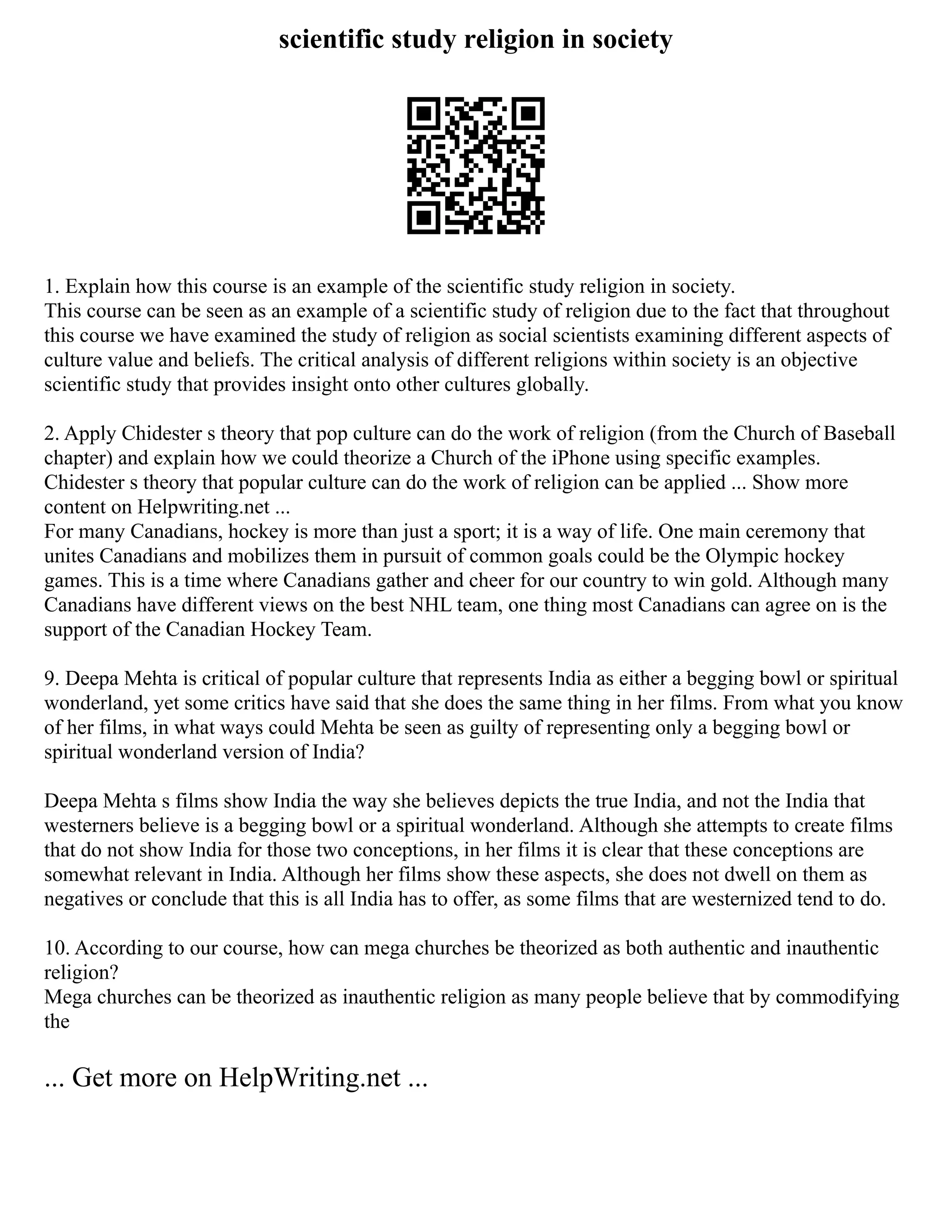 scientific study religion in society
1. Explain how this course is an example of the scientific study religion in society.
This course can be seen as an example of a scientific study of religion due to the fact that throughout
this course we have examined the study of religion as social scientists examining different aspects of
culture value and beliefs. The critical analysis of different religions within society is an objective
scientific study that provides insight onto other cultures globally.
2. Apply Chidester s theory that pop culture can do the work of religion (from the Church of Baseball
chapter) and explain how we could theorize a Church of the iPhone using specific examples.
Chidester s theory that popular culture can do the work of religion can be applied ... Show more
content on Helpwriting.net ...
For many Canadians, hockey is more than just a sport; it is a way of life. One main ceremony that
unites Canadians and mobilizes them in pursuit of common goals could be the Olympic hockey
games. This is a time where Canadians gather and cheer for our country to win gold. Although many
Canadians have different views on the best NHL team, one thing most Canadians can agree on is the
support of the Canadian Hockey Team.
9. Deepa Mehta is critical of popular culture that represents India as either a begging bowl or spiritual
wonderland, yet some critics have said that she does the same thing in her films. From what you know
of her films, in what ways could Mehta be seen as guilty of representing only a begging bowl or
spiritual wonderland version of India?
Deepa Mehta s films show India the way she believes depicts the true India, and not the India that
westerners believe is a begging bowl or a spiritual wonderland. Although she attempts to create films
that do not show India for those two conceptions, in her films it is clear that these conceptions are
somewhat relevant in India. Although her films show these aspects, she does not dwell on them as
negatives or conclude that this is all India has to offer, as some films that are westernized tend to do.
10. According to our course, how can mega churches be theorized as both authentic and inauthentic
religion?
Mega churches can be theorized as inauthentic religion as many people believe that by commodifying
the
... Get more on HelpWriting.net ...
 