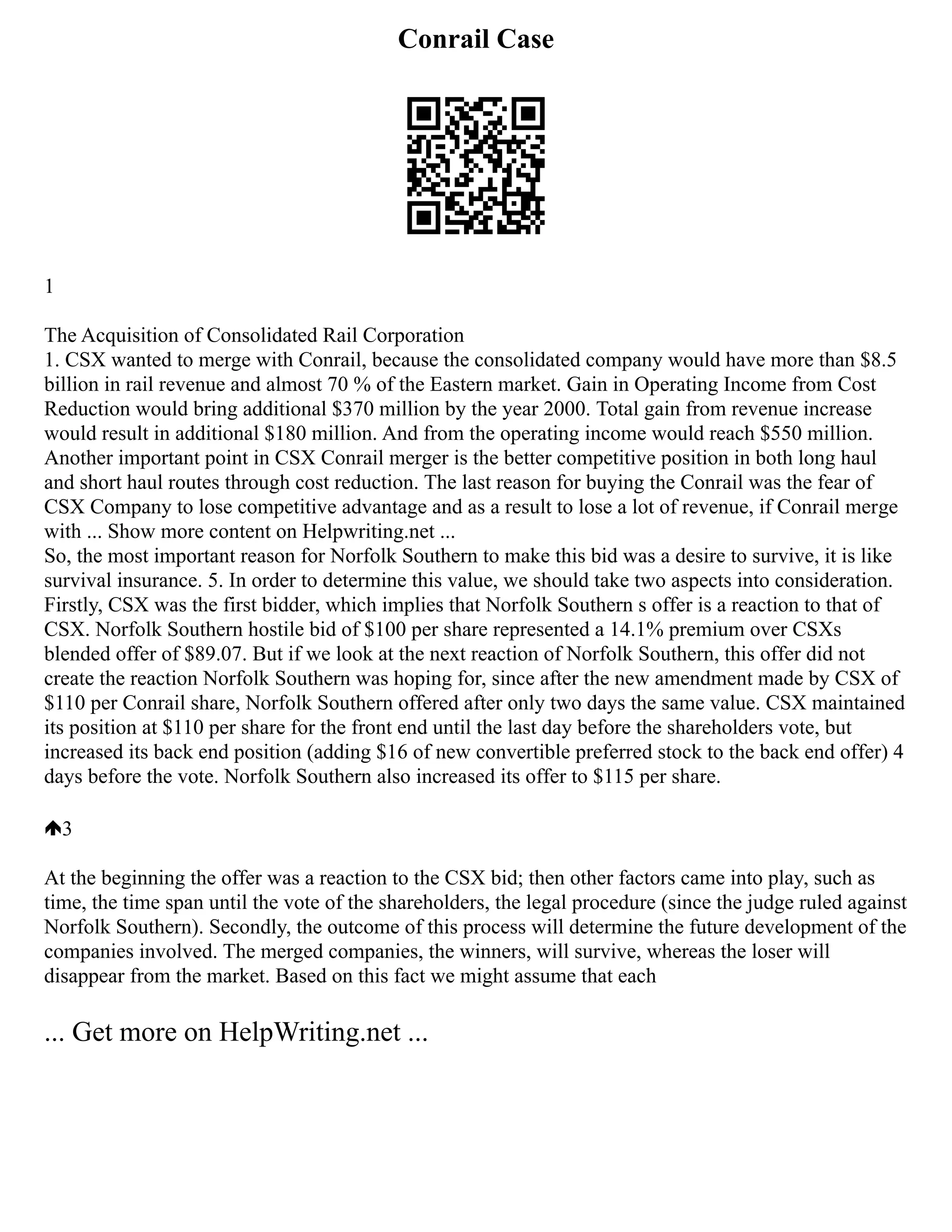 Conrail Case
1
The Acquisition of Consolidated Rail Corporation
1. CSX wanted to merge with Conrail, because the consolidated company would have more than $8.5
billion in rail revenue and almost 70 % of the Eastern market. Gain in Operating Income from Cost
Reduction would bring additional $370 million by the year 2000. Total gain from revenue increase
would result in additional $180 million. And from the operating income would reach $550 million.
Another important point in CSX Conrail merger is the better competitive position in both long haul
and short haul routes through cost reduction. The last reason for buying the Conrail was the fear of
CSX Company to lose competitive advantage and as a result to lose a lot of revenue, if Conrail merge
with ... Show more content on Helpwriting.net ...
So, the most important reason for Norfolk Southern to make this bid was a desire to survive, it is like
survival insurance. 5. In order to determine this value, we should take two aspects into consideration.
Firstly, CSX was the first bidder, which implies that Norfolk Southern s offer is a reaction to that of
CSX. Norfolk Southern hostile bid of $100 per share represented a 14.1% premium over CSXs
blended offer of $89.07. But if we look at the next reaction of Norfolk Southern, this offer did not
create the reaction Norfolk Southern was hoping for, since after the new amendment made by CSX of
$110 per Conrail share, Norfolk Southern offered after only two days the same value. CSX maintained
its position at $110 per share for the front end until the last day before the shareholders vote, but
increased its back end position (adding $16 of new convertible preferred stock to the back end offer) 4
days before the vote. Norfolk Southern also increased its offer to $115 per share.
3
At the beginning the offer was a reaction to the CSX bid; then other factors came into play, such as
time, the time span until the vote of the shareholders, the legal procedure (since the judge ruled against
Norfolk Southern). Secondly, the outcome of this process will determine the future development of the
companies involved. The merged companies, the winners, will survive, whereas the loser will
disappear from the market. Based on this fact we might assume that each
... Get more on HelpWriting.net ...
 