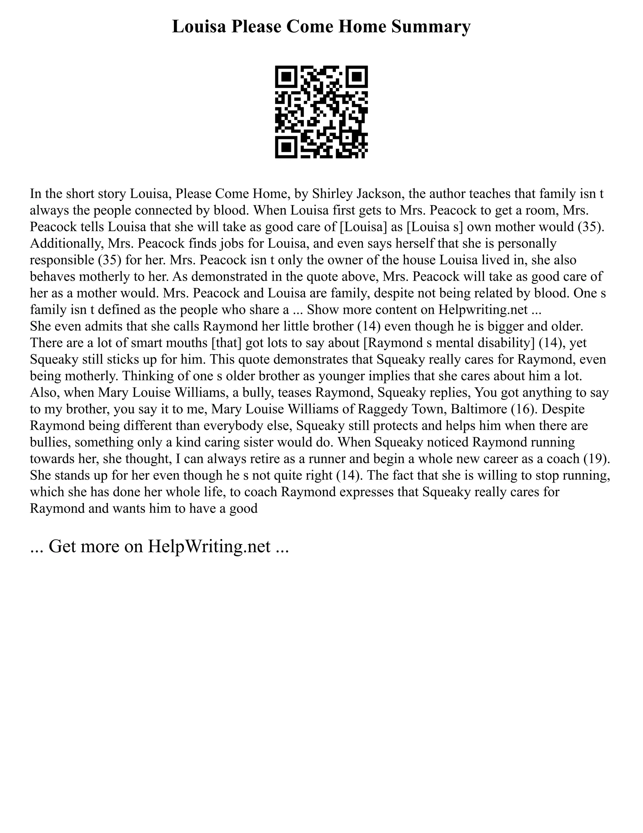 Louisa Please Come Home Summary
In the short story Louisa, Please Come Home, by Shirley Jackson, the author teaches that family isn t
always the people connected by blood. When Louisa first gets to Mrs. Peacock to get a room, Mrs.
Peacock tells Louisa that she will take as good care of [Louisa] as [Louisa s] own mother would (35).
Additionally, Mrs. Peacock finds jobs for Louisa, and even says herself that she is personally
responsible (35) for her. Mrs. Peacock isn t only the owner of the house Louisa lived in, she also
behaves motherly to her. As demonstrated in the quote above, Mrs. Peacock will take as good care of
her as a mother would. Mrs. Peacock and Louisa are family, despite not being related by blood. One s
family isn t defined as the people who share a ... Show more content on Helpwriting.net ...
She even admits that she calls Raymond her little brother (14) even though he is bigger and older.
There are a lot of smart mouths [that] got lots to say about [Raymond s mental disability] (14), yet
Squeaky still sticks up for him. This quote demonstrates that Squeaky really cares for Raymond, even
being motherly. Thinking of one s older brother as younger implies that she cares about him a lot.
Also, when Mary Louise Williams, a bully, teases Raymond, Squeaky replies, You got anything to say
to my brother, you say it to me, Mary Louise Williams of Raggedy Town, Baltimore (16). Despite
Raymond being different than everybody else, Squeaky still protects and helps him when there are
bullies, something only a kind caring sister would do. When Squeaky noticed Raymond running
towards her, she thought, I can always retire as a runner and begin a whole new career as a coach (19).
She stands up for her even though he s not quite right (14). The fact that she is willing to stop running,
which she has done her whole life, to coach Raymond expresses that Squeaky really cares for
Raymond and wants him to have a good
... Get more on HelpWriting.net ...
 