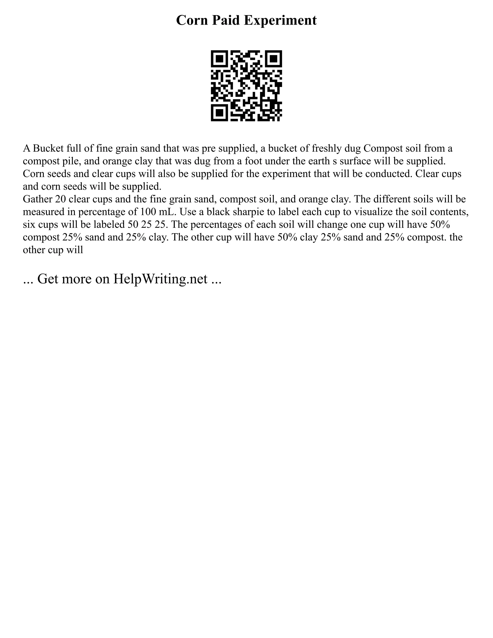 Corn Paid Experiment
A Bucket full of fine grain sand that was pre supplied, a bucket of freshly dug Compost soil from a
compost pile, and orange clay that was dug from a foot under the earth s surface will be supplied.
Corn seeds and clear cups will also be supplied for the experiment that will be conducted. Clear cups
and corn seeds will be supplied.
Gather 20 clear cups and the fine grain sand, compost soil, and orange clay. The different soils will be
measured in percentage of 100 mL. Use a black sharpie to label each cup to visualize the soil contents,
six cups will be labeled 50 25 25. The percentages of each soil will change one cup will have 50%
compost 25% sand and 25% clay. The other cup will have 50% clay 25% sand and 25% compost. the
other cup will
... Get more on HelpWriting.net ...
 