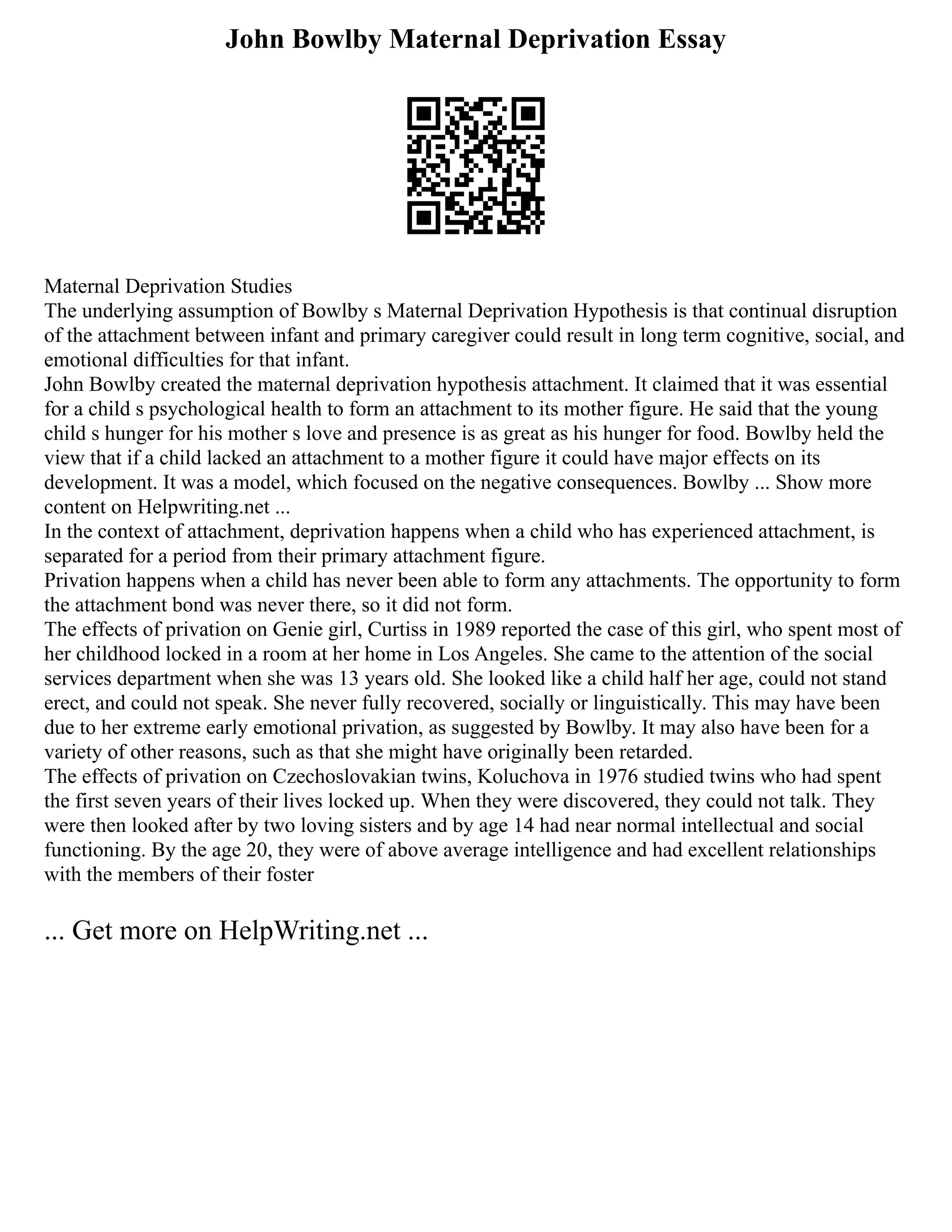 John Bowlby Maternal Deprivation Essay
Maternal Deprivation Studies
The underlying assumption of Bowlby s Maternal Deprivation Hypothesis is that continual disruption
of the attachment between infant and primary caregiver could result in long term cognitive, social, and
emotional difficulties for that infant.
John Bowlby created the maternal deprivation hypothesis attachment. It claimed that it was essential
for a child s psychological health to form an attachment to its mother figure. He said that the young
child s hunger for his mother s love and presence is as great as his hunger for food. Bowlby held the
view that if a child lacked an attachment to a mother figure it could have major effects on its
development. It was a model, which focused on the negative consequences. Bowlby ... Show more
content on Helpwriting.net ...
In the context of attachment, deprivation happens when a child who has experienced attachment, is
separated for a period from their primary attachment figure.
Privation happens when a child has never been able to form any attachments. The opportunity to form
the attachment bond was never there, so it did not form.
The effects of privation on Genie girl, Curtiss in 1989 reported the case of this girl, who spent most of
her childhood locked in a room at her home in Los Angeles. She came to the attention of the social
services department when she was 13 years old. She looked like a child half her age, could not stand
erect, and could not speak. She never fully recovered, socially or linguistically. This may have been
due to her extreme early emotional privation, as suggested by Bowlby. It may also have been for a
variety of other reasons, such as that she might have originally been retarded.
The effects of privation on Czechoslovakian twins, Koluchova in 1976 studied twins who had spent
the first seven years of their lives locked up. When they were discovered, they could not talk. They
were then looked after by two loving sisters and by age 14 had near normal intellectual and social
functioning. By the age 20, they were of above average intelligence and had excellent relationships
with the members of their foster
... Get more on HelpWriting.net ...
 