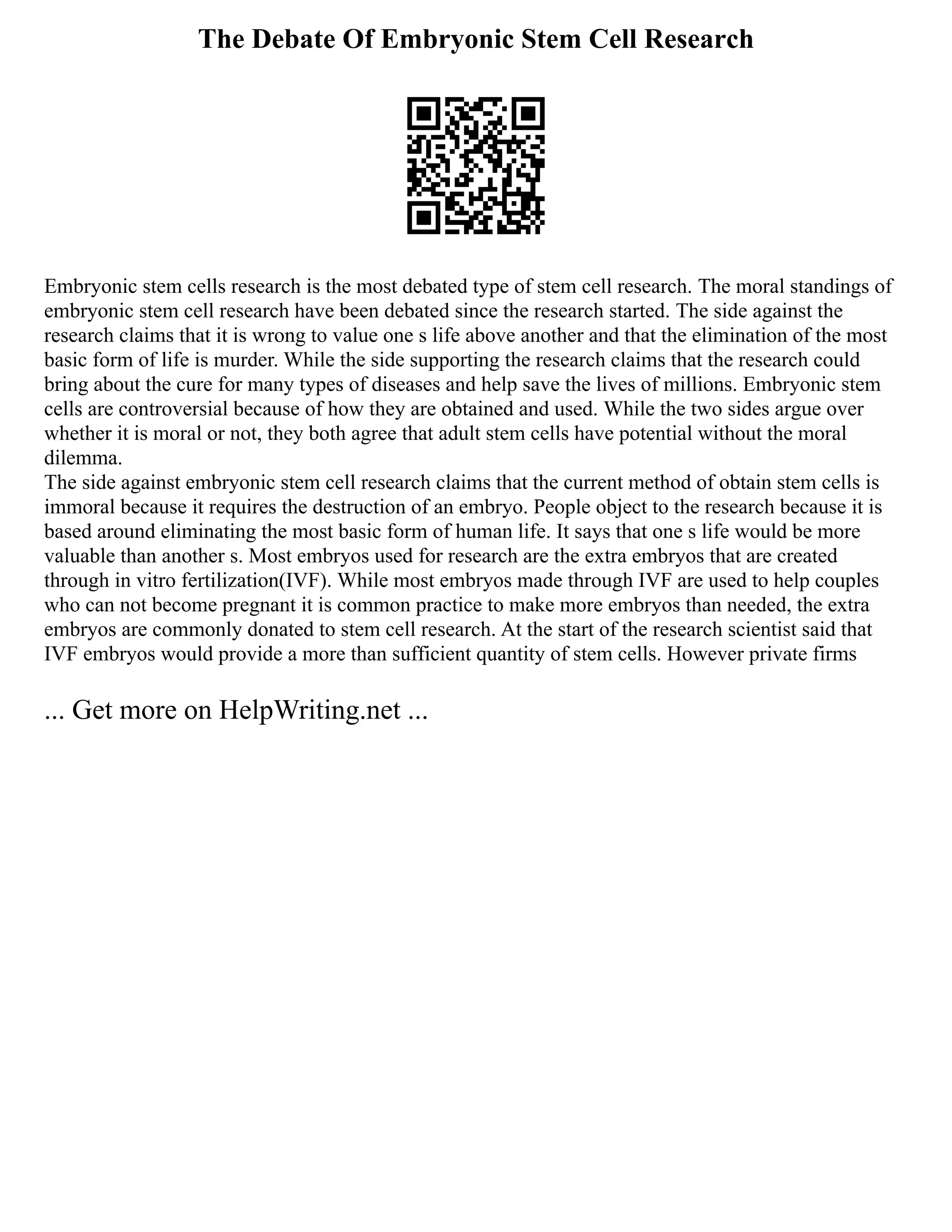 The Debate Of Embryonic Stem Cell Research
Embryonic stem cells research is the most debated type of stem cell research. The moral standings of
embryonic stem cell research have been debated since the research started. The side against the
research claims that it is wrong to value one s life above another and that the elimination of the most
basic form of life is murder. While the side supporting the research claims that the research could
bring about the cure for many types of diseases and help save the lives of millions. Embryonic stem
cells are controversial because of how they are obtained and used. While the two sides argue over
whether it is moral or not, they both agree that adult stem cells have potential without the moral
dilemma.
The side against embryonic stem cell research claims that the current method of obtain stem cells is
immoral because it requires the destruction of an embryo. People object to the research because it is
based around eliminating the most basic form of human life. It says that one s life would be more
valuable than another s. Most embryos used for research are the extra embryos that are created
through in vitro fertilization(IVF). While most embryos made through IVF are used to help couples
who can not become pregnant it is common practice to make more embryos than needed, the extra
embryos are commonly donated to stem cell research. At the start of the research scientist said that
IVF embryos would provide a more than sufficient quantity of stem cells. However private firms
... Get more on HelpWriting.net ...
 