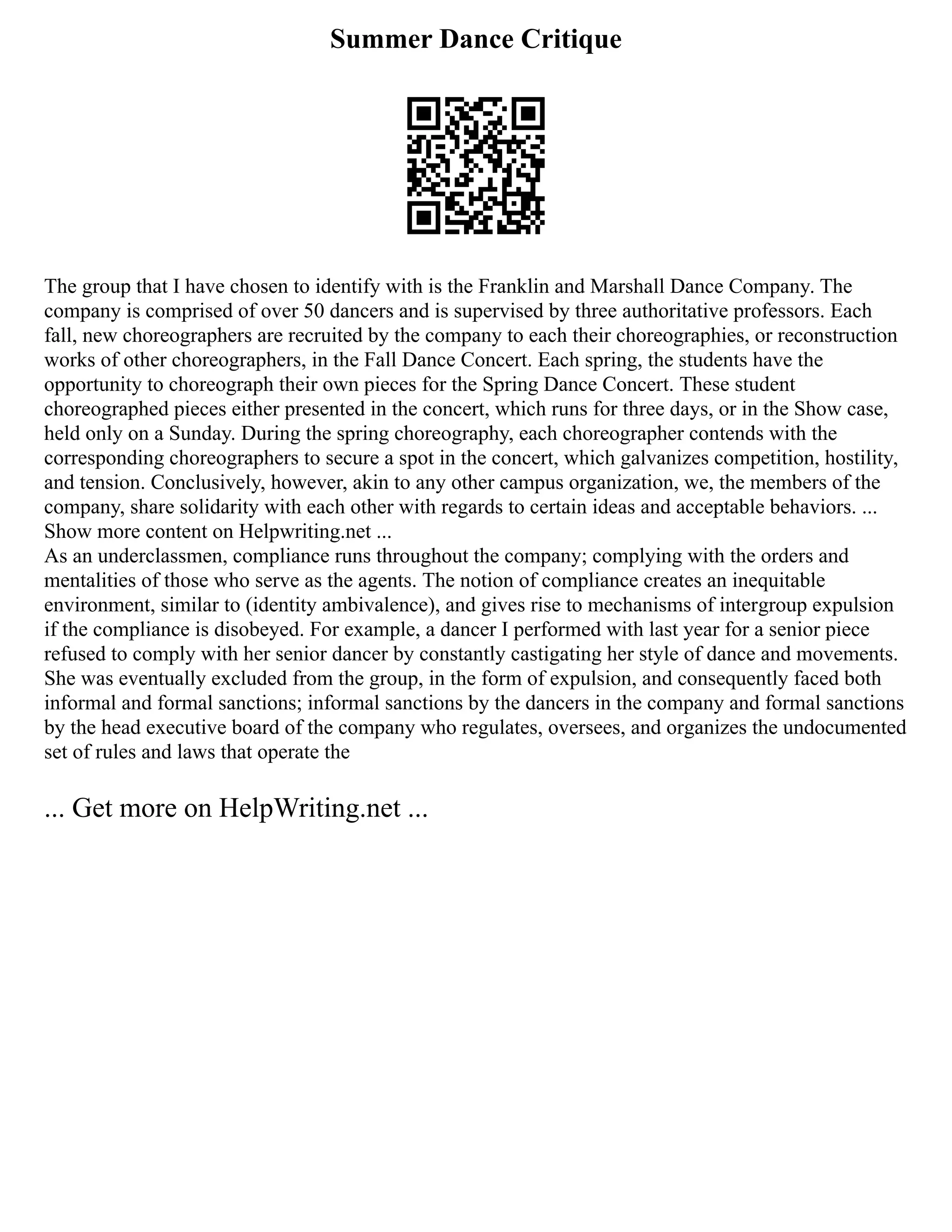 Summer Dance Critique
The group that I have chosen to identify with is the Franklin and Marshall Dance Company. The
company is comprised of over 50 dancers and is supervised by three authoritative professors. Each
fall, new choreographers are recruited by the company to each their choreographies, or reconstruction
works of other choreographers, in the Fall Dance Concert. Each spring, the students have the
opportunity to choreograph their own pieces for the Spring Dance Concert. These student
choreographed pieces either presented in the concert, which runs for three days, or in the Show case,
held only on a Sunday. During the spring choreography, each choreographer contends with the
corresponding choreographers to secure a spot in the concert, which galvanizes competition, hostility,
and tension. Conclusively, however, akin to any other campus organization, we, the members of the
company, share solidarity with each other with regards to certain ideas and acceptable behaviors. ...
Show more content on Helpwriting.net ...
As an underclassmen, compliance runs throughout the company; complying with the orders and
mentalities of those who serve as the agents. The notion of compliance creates an inequitable
environment, similar to (identity ambivalence), and gives rise to mechanisms of intergroup expulsion
if the compliance is disobeyed. For example, a dancer I performed with last year for a senior piece
refused to comply with her senior dancer by constantly castigating her style of dance and movements.
She was eventually excluded from the group, in the form of expulsion, and consequently faced both
informal and formal sanctions; informal sanctions by the dancers in the company and formal sanctions
by the head executive board of the company who regulates, oversees, and organizes the undocumented
set of rules and laws that operate the
... Get more on HelpWriting.net ...
 
