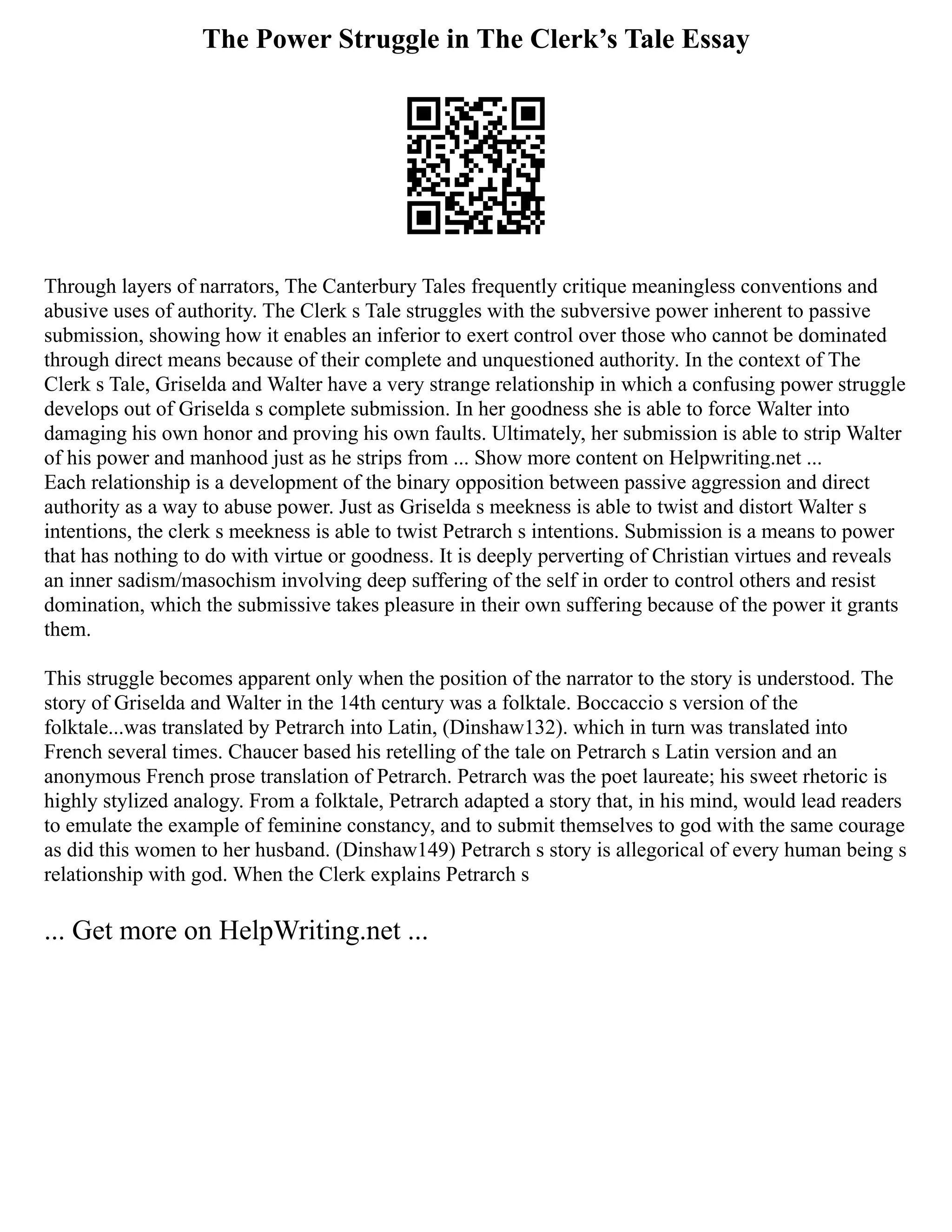 The Power Struggle in The Clerk’s Tale Essay
Through layers of narrators, The Canterbury Tales frequently critique meaningless conventions and
abusive uses of authority. The Clerk s Tale struggles with the subversive power inherent to passive
submission, showing how it enables an inferior to exert control over those who cannot be dominated
through direct means because of their complete and unquestioned authority. In the context of The
Clerk s Tale, Griselda and Walter have a very strange relationship in which a confusing power struggle
develops out of Griselda s complete submission. In her goodness she is able to force Walter into
damaging his own honor and proving his own faults. Ultimately, her submission is able to strip Walter
of his power and manhood just as he strips from ... Show more content on Helpwriting.net ...
Each relationship is a development of the binary opposition between passive aggression and direct
authority as a way to abuse power. Just as Griselda s meekness is able to twist and distort Walter s
intentions, the clerk s meekness is able to twist Petrarch s intentions. Submission is a means to power
that has nothing to do with virtue or goodness. It is deeply perverting of Christian virtues and reveals
an inner sadism/masochism involving deep suffering of the self in order to control others and resist
domination, which the submissive takes pleasure in their own suffering because of the power it grants
them.
This struggle becomes apparent only when the position of the narrator to the story is understood. The
story of Griselda and Walter in the 14th century was a folktale. Boccaccio s version of the
folktale...was translated by Petrarch into Latin, (Dinshaw132). which in turn was translated into
French several times. Chaucer based his retelling of the tale on Petrarch s Latin version and an
anonymous French prose translation of Petrarch. Petrarch was the poet laureate; his sweet rhetoric is
highly stylized analogy. From a folktale, Petrarch adapted a story that, in his mind, would lead readers
to emulate the example of feminine constancy, and to submit themselves to god with the same courage
as did this women to her husband. (Dinshaw149) Petrarch s story is allegorical of every human being s
relationship with god. When the Clerk explains Petrarch s
... Get more on HelpWriting.net ...
 