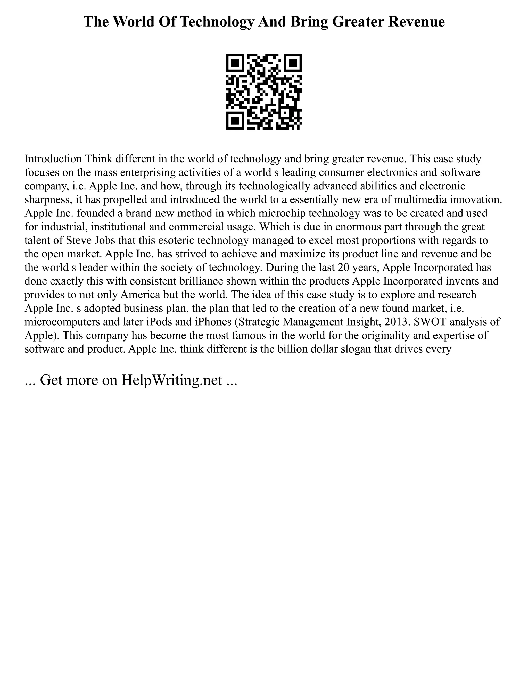 The World Of Technology And Bring Greater Revenue
Introduction Think different in the world of technology and bring greater revenue. This case study
focuses on the mass enterprising activities of a world s leading consumer electronics and software
company, i.e. Apple Inc. and how, through its technologically advanced abilities and electronic
sharpness, it has propelled and introduced the world to a essentially new era of multimedia innovation.
Apple Inc. founded a brand new method in which microchip technology was to be created and used
for industrial, institutional and commercial usage. Which is due in enormous part through the great
talent of Steve Jobs that this esoteric technology managed to excel most proportions with regards to
the open market. Apple Inc. has strived to achieve and maximize its product line and revenue and be
the world s leader within the society of technology. During the last 20 years, Apple Incorporated has
done exactly this with consistent brilliance shown within the products Apple Incorporated invents and
provides to not only America but the world. The idea of this case study is to explore and research
Apple Inc. s adopted business plan, the plan that led to the creation of a new found market, i.e.
microcomputers and later iPods and iPhones (Strategic Management Insight, 2013. SWOT analysis of
Apple). This company has become the most famous in the world for the originality and expertise of
software and product. Apple Inc. think different is the billion dollar slogan that drives every
... Get more on HelpWriting.net ...
 