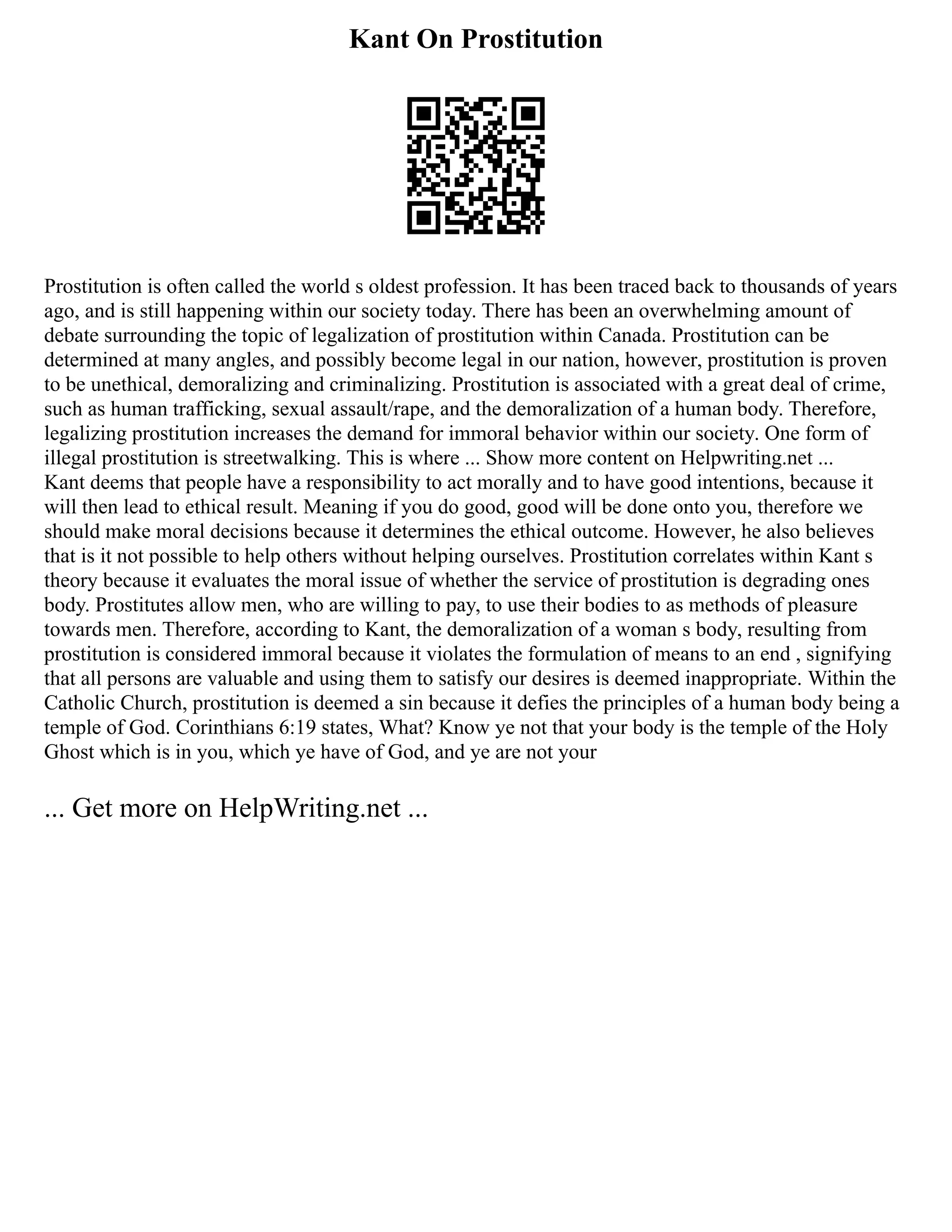 Kant On Prostitution
Prostitution is often called the world s oldest profession. It has been traced back to thousands of years
ago, and is still happening within our society today. There has been an overwhelming amount of
debate surrounding the topic of legalization of prostitution within Canada. Prostitution can be
determined at many angles, and possibly become legal in our nation, however, prostitution is proven
to be unethical, demoralizing and criminalizing. Prostitution is associated with a great deal of crime,
such as human trafficking, sexual assault/rape, and the demoralization of a human body. Therefore,
legalizing prostitution increases the demand for immoral behavior within our society. One form of
illegal prostitution is streetwalking. This is where ... Show more content on Helpwriting.net ...
Kant deems that people have a responsibility to act morally and to have good intentions, because it
will then lead to ethical result. Meaning if you do good, good will be done onto you, therefore we
should make moral decisions because it determines the ethical outcome. However, he also believes
that is it not possible to help others without helping ourselves. Prostitution correlates within Kant s
theory because it evaluates the moral issue of whether the service of prostitution is degrading ones
body. Prostitutes allow men, who are willing to pay, to use their bodies to as methods of pleasure
towards men. Therefore, according to Kant, the demoralization of a woman s body, resulting from
prostitution is considered immoral because it violates the formulation of means to an end , signifying
that all persons are valuable and using them to satisfy our desires is deemed inappropriate. Within the
Catholic Church, prostitution is deemed a sin because it defies the principles of a human body being a
temple of God. Corinthians 6:19 states, What? Know ye not that your body is the temple of the Holy
Ghost which is in you, which ye have of God, and ye are not your
... Get more on HelpWriting.net ...
 