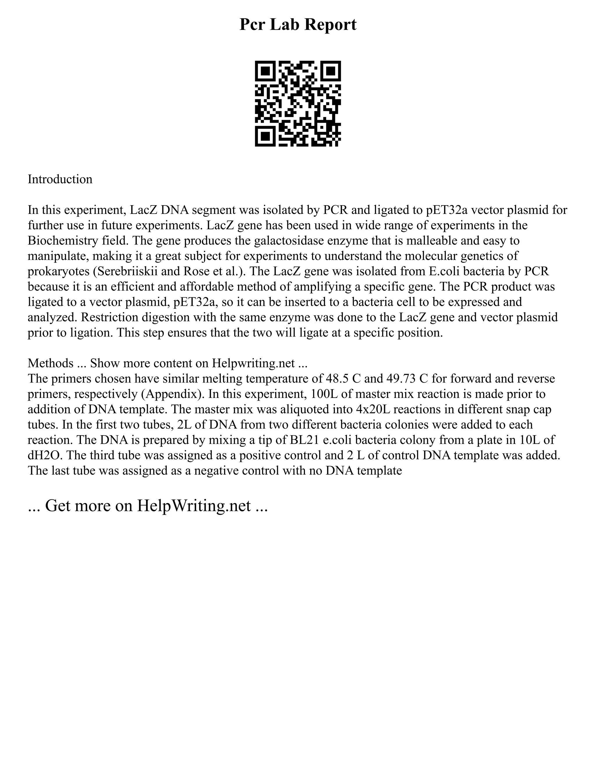 Pcr Lab Report
Introduction
In this experiment, LacZ DNA segment was isolated by PCR and ligated to pET32a vector plasmid for
further use in future experiments. LacZ gene has been used in wide range of experiments in the
Biochemistry field. The gene produces the galactosidase enzyme that is malleable and easy to
manipulate, making it a great subject for experiments to understand the molecular genetics of
prokaryotes (Serebriiskii and Rose et al.). The LacZ gene was isolated from E.coli bacteria by PCR
because it is an efficient and affordable method of amplifying a specific gene. The PCR product was
ligated to a vector plasmid, pET32a, so it can be inserted to a bacteria cell to be expressed and
analyzed. Restriction digestion with the same enzyme was done to the LacZ gene and vector plasmid
prior to ligation. This step ensures that the two will ligate at a specific position.
Methods ... Show more content on Helpwriting.net ...
The primers chosen have similar melting temperature of 48.5 C and 49.73 C for forward and reverse
primers, respectively (Appendix). In this experiment, 100L of master mix reaction is made prior to
addition of DNA template. The master mix was aliquoted into 4x20L reactions in different snap cap
tubes. In the first two tubes, 2L of DNA from two different bacteria colonies were added to each
reaction. The DNA is prepared by mixing a tip of BL21 e.coli bacteria colony from a plate in 10L of
dH2O. The third tube was assigned as a positive control and 2 L of control DNA template was added.
The last tube was assigned as a negative control with no DNA template
... Get more on HelpWriting.net ...
 