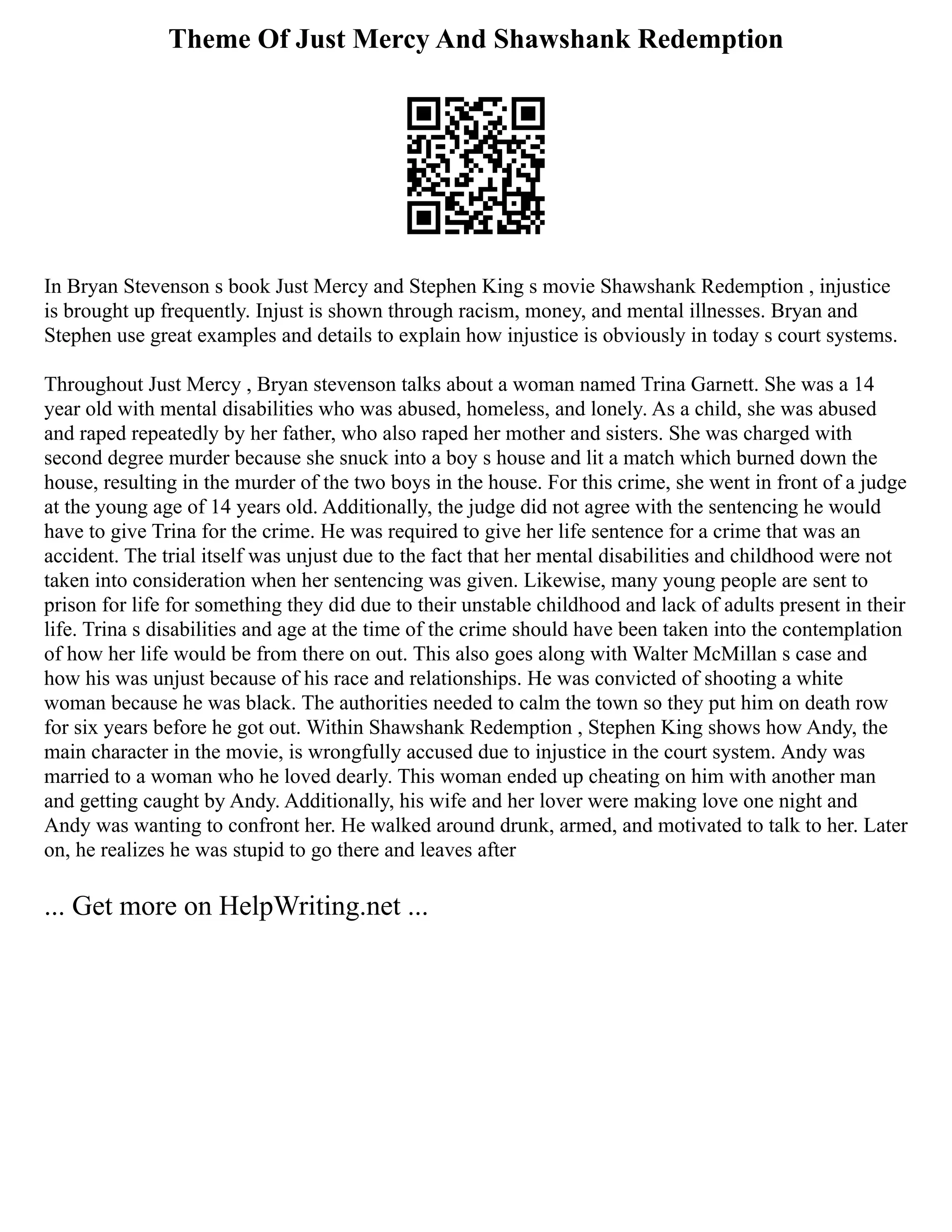 Theme Of Just Mercy And Shawshank Redemption
In Bryan Stevenson s book Just Mercy and Stephen King s movie Shawshank Redemption , injustice
is brought up frequently. Injust is shown through racism, money, and mental illnesses. Bryan and
Stephen use great examples and details to explain how injustice is obviously in today s court systems.
Throughout Just Mercy , Bryan stevenson talks about a woman named Trina Garnett. She was a 14
year old with mental disabilities who was abused, homeless, and lonely. As a child, she was abused
and raped repeatedly by her father, who also raped her mother and sisters. She was charged with
second degree murder because she snuck into a boy s house and lit a match which burned down the
house, resulting in the murder of the two boys in the house. For this crime, she went in front of a judge
at the young age of 14 years old. Additionally, the judge did not agree with the sentencing he would
have to give Trina for the crime. He was required to give her life sentence for a crime that was an
accident. The trial itself was unjust due to the fact that her mental disabilities and childhood were not
taken into consideration when her sentencing was given. Likewise, many young people are sent to
prison for life for something they did due to their unstable childhood and lack of adults present in their
life. Trina s disabilities and age at the time of the crime should have been taken into the contemplation
of how her life would be from there on out. This also goes along with Walter McMillan s case and
how his was unjust because of his race and relationships. He was convicted of shooting a white
woman because he was black. The authorities needed to calm the town so they put him on death row
for six years before he got out. Within Shawshank Redemption , Stephen King shows how Andy, the
main character in the movie, is wrongfully accused due to injustice in the court system. Andy was
married to a woman who he loved dearly. This woman ended up cheating on him with another man
and getting caught by Andy. Additionally, his wife and her lover were making love one night and
Andy was wanting to confront her. He walked around drunk, armed, and motivated to talk to her. Later
on, he realizes he was stupid to go there and leaves after
... Get more on HelpWriting.net ...
 