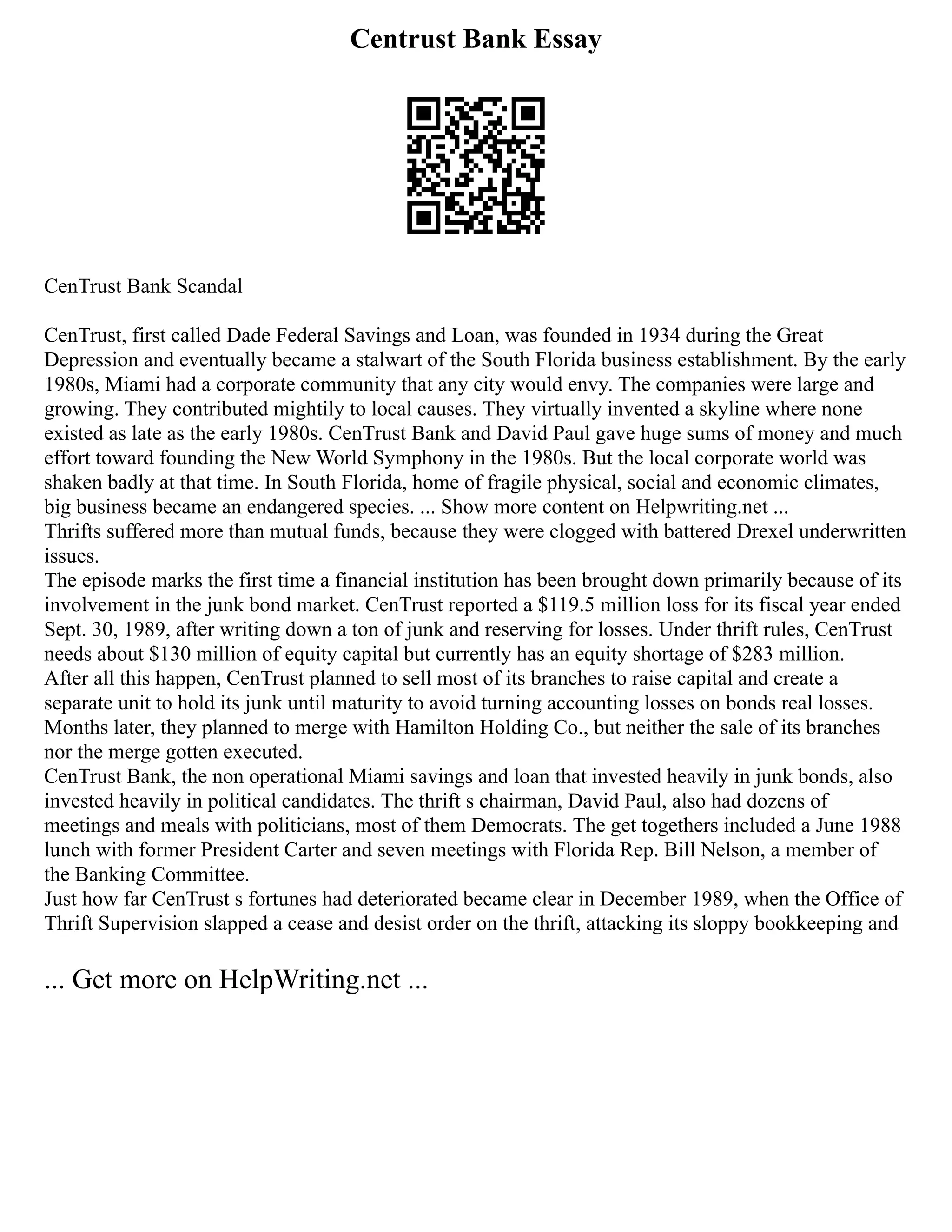 Centrust Bank Essay
CenTrust Bank Scandal
CenTrust, first called Dade Federal Savings and Loan, was founded in 1934 during the Great
Depression and eventually became a stalwart of the South Florida business establishment. By the early
1980s, Miami had a corporate community that any city would envy. The companies were large and
growing. They contributed mightily to local causes. They virtually invented a skyline where none
existed as late as the early 1980s. CenTrust Bank and David Paul gave huge sums of money and much
effort toward founding the New World Symphony in the 1980s. But the local corporate world was
shaken badly at that time. In South Florida, home of fragile physical, social and economic climates,
big business became an endangered species. ... Show more content on Helpwriting.net ...
Thrifts suffered more than mutual funds, because they were clogged with battered Drexel underwritten
issues.
The episode marks the first time a financial institution has been brought down primarily because of its
involvement in the junk bond market. CenTrust reported a $119.5 million loss for its fiscal year ended
Sept. 30, 1989, after writing down a ton of junk and reserving for losses. Under thrift rules, CenTrust
needs about $130 million of equity capital but currently has an equity shortage of $283 million.
After all this happen, CenTrust planned to sell most of its branches to raise capital and create a
separate unit to hold its junk until maturity to avoid turning accounting losses on bonds real losses.
Months later, they planned to merge with Hamilton Holding Co., but neither the sale of its branches
nor the merge gotten executed.
CenTrust Bank, the non operational Miami savings and loan that invested heavily in junk bonds, also
invested heavily in political candidates. The thrift s chairman, David Paul, also had dozens of
meetings and meals with politicians, most of them Democrats. The get togethers included a June 1988
lunch with former President Carter and seven meetings with Florida Rep. Bill Nelson, a member of
the Banking Committee.
Just how far CenTrust s fortunes had deteriorated became clear in December 1989, when the Office of
Thrift Supervision slapped a cease and desist order on the thrift, attacking its sloppy bookkeeping and
... Get more on HelpWriting.net ...
 