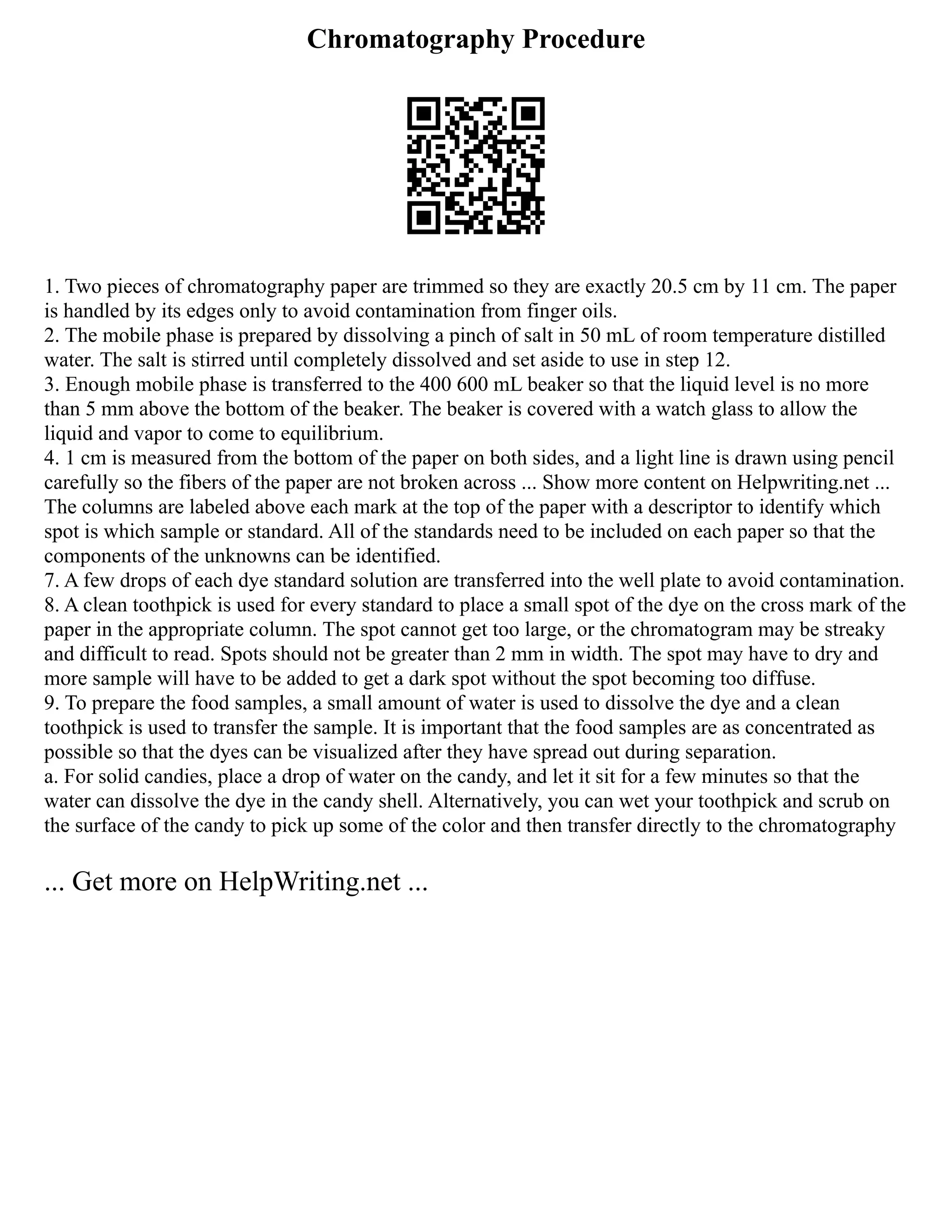 Chromatography Procedure
1. Two pieces of chromatography paper are trimmed so they are exactly 20.5 cm by 11 cm. The paper
is handled by its edges only to avoid contamination from finger oils.
2. The mobile phase is prepared by dissolving a pinch of salt in 50 mL of room temperature distilled
water. The salt is stirred until completely dissolved and set aside to use in step 12.
3. Enough mobile phase is transferred to the 400 600 mL beaker so that the liquid level is no more
than 5 mm above the bottom of the beaker. The beaker is covered with a watch glass to allow the
liquid and vapor to come to equilibrium.
4. 1 cm is measured from the bottom of the paper on both sides, and a light line is drawn using pencil
carefully so the fibers of the paper are not broken across ... Show more content on Helpwriting.net ...
The columns are labeled above each mark at the top of the paper with a descriptor to identify which
spot is which sample or standard. All of the standards need to be included on each paper so that the
components of the unknowns can be identified.
7. A few drops of each dye standard solution are transferred into the well plate to avoid contamination.
8. A clean toothpick is used for every standard to place a small spot of the dye on the cross mark of the
paper in the appropriate column. The spot cannot get too large, or the chromatogram may be streaky
and difficult to read. Spots should not be greater than 2 mm in width. The spot may have to dry and
more sample will have to be added to get a dark spot without the spot becoming too diffuse.
9. To prepare the food samples, a small amount of water is used to dissolve the dye and a clean
toothpick is used to transfer the sample. It is important that the food samples are as concentrated as
possible so that the dyes can be visualized after they have spread out during separation.
a. For solid candies, place a drop of water on the candy, and let it sit for a few minutes so that the
water can dissolve the dye in the candy shell. Alternatively, you can wet your toothpick and scrub on
the surface of the candy to pick up some of the color and then transfer directly to the chromatography
... Get more on HelpWriting.net ...
 