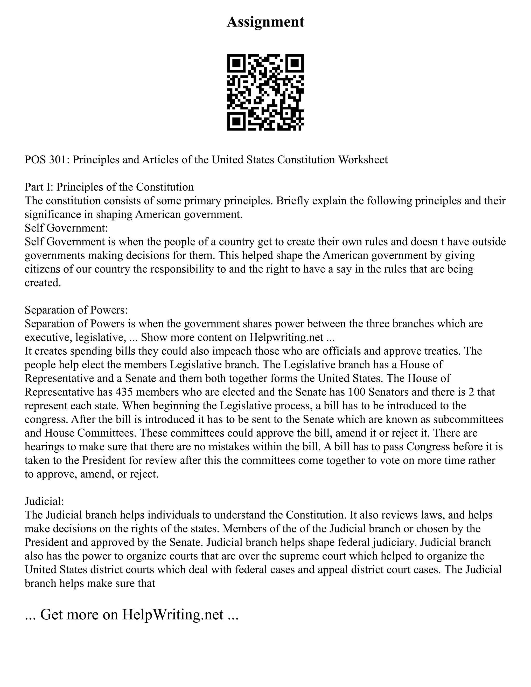 Assignment
POS 301: Principles and Articles of the United States Constitution Worksheet
Part I: Principles of the Constitution
The constitution consists of some primary principles. Briefly explain the following principles and their
significance in shaping American government.
Self Government:
Self Government is when the people of a country get to create their own rules and doesn t have outside
governments making decisions for them. This helped shape the American government by giving
citizens of our country the responsibility to and the right to have a say in the rules that are being
created.
Separation of Powers:
Separation of Powers is when the government shares power between the three branches which are
executive, legislative, ... Show more content on Helpwriting.net ...
It creates spending bills they could also impeach those who are officials and approve treaties. The
people help elect the members Legislative branch. The Legislative branch has a House of
Representative and a Senate and them both together forms the United States. The House of
Representative has 435 members who are elected and the Senate has 100 Senators and there is 2 that
represent each state. When beginning the Legislative process, a bill has to be introduced to the
congress. After the bill is introduced it has to be sent to the Senate which are known as subcommittees
and House Committees. These committees could approve the bill, amend it or reject it. There are
hearings to make sure that there are no mistakes within the bill. A bill has to pass Congress before it is
taken to the President for review after this the committees come together to vote on more time rather
to approve, amend, or reject.
Judicial:
The Judicial branch helps individuals to understand the Constitution. It also reviews laws, and helps
make decisions on the rights of the states. Members of the of the Judicial branch or chosen by the
President and approved by the Senate. Judicial branch helps shape federal judiciary. Judicial branch
also has the power to organize courts that are over the supreme court which helped to organize the
United States district courts which deal with federal cases and appeal district court cases. The Judicial
branch helps make sure that
... Get more on HelpWriting.net ...
 